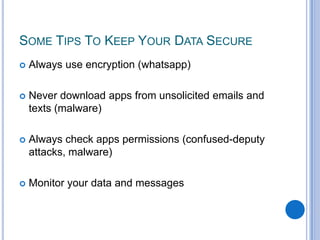 SOME TIPS TO KEEP YOUR DATA SECURE


Always use encryption (whatsapp)



Never download apps from unsolicited emails and
texts (malware)



Always check apps permissions (confused-deputy
attacks, malware)



Monitor your data and messages

 