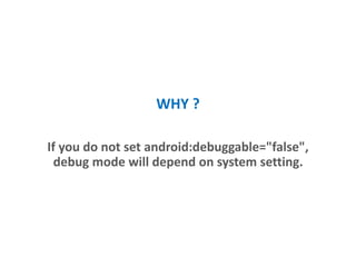 WHY ?
If you do not set android:debuggable="false",
debug mode will depend on system settings.
 