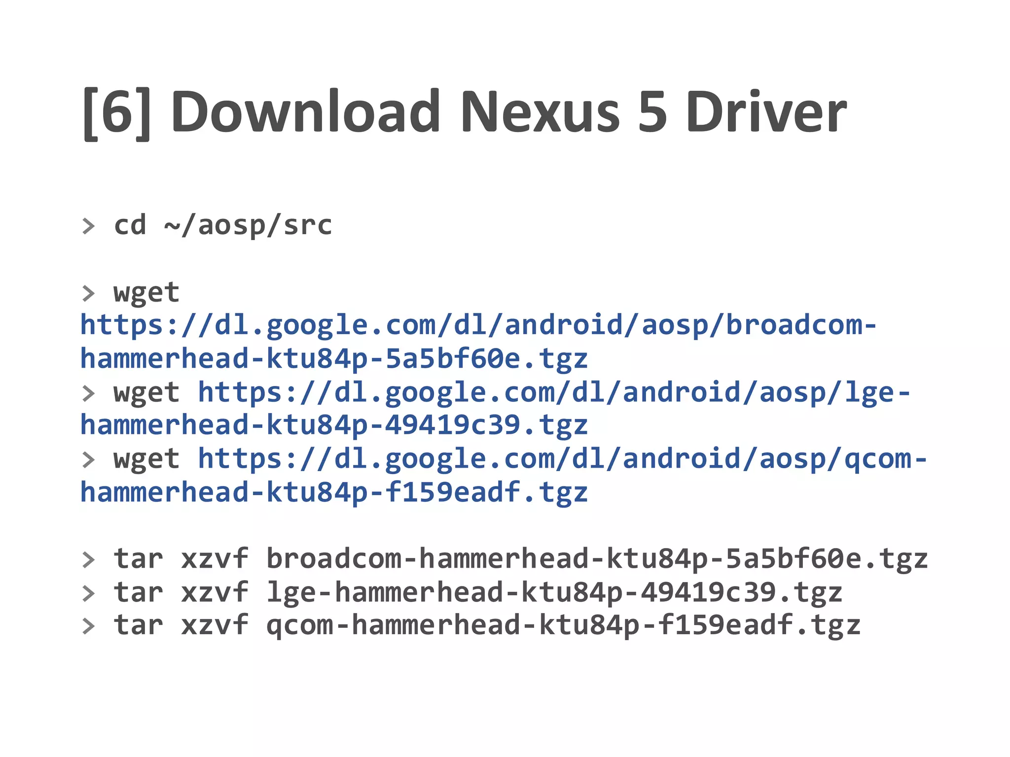 [6] Download Nexus 5 Driver
> cd ~/aosp/src
> wget
https://dl.google.com/dl/android/aosp/broadcom-
hammerhead-ktu84p-5a5bf60e.tgz
> wget https://dl.google.com/dl/android/aosp/lge-
hammerhead-ktu84p-49419c39.tgz
> wget https://dl.google.com/dl/android/aosp/qcom-
hammerhead-ktu84p-f159eadf.tgz
> tar xzvf broadcom-hammerhead-ktu84p-5a5bf60e.tgz
> tar xzvf lge-hammerhead-ktu84p-49419c39.tgz
> tar xzvf qcom-hammerhead-ktu84p-f159eadf.tgz
 