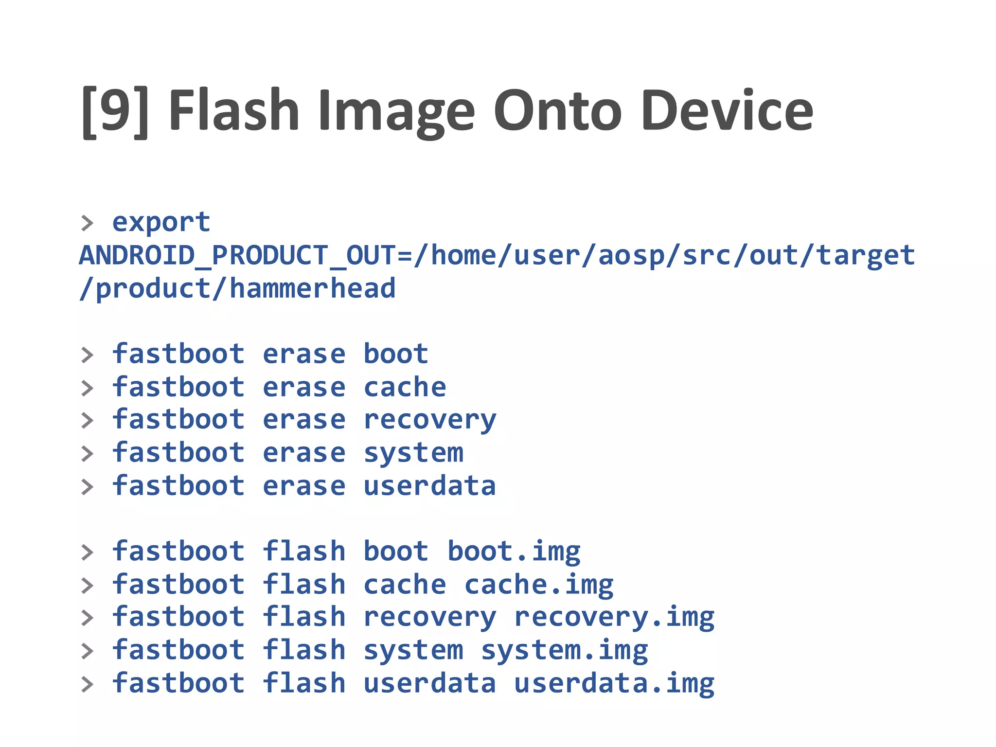 [9] Flash Image Onto Device
> export
ANDROID_PRODUCT_OUT=/home/user/aosp/src/out/target
/product/hammerhead
> fastboot erase boot
> fastboot erase cache
> fastboot erase recovery
> fastboot erase system
> fastboot erase userdata
> fastboot flash boot boot.img
> fastboot flash cache cache.img
> fastboot flash recovery recovery.img
> fastboot flash system system.img
> fastboot flash userdata userdata.img
 