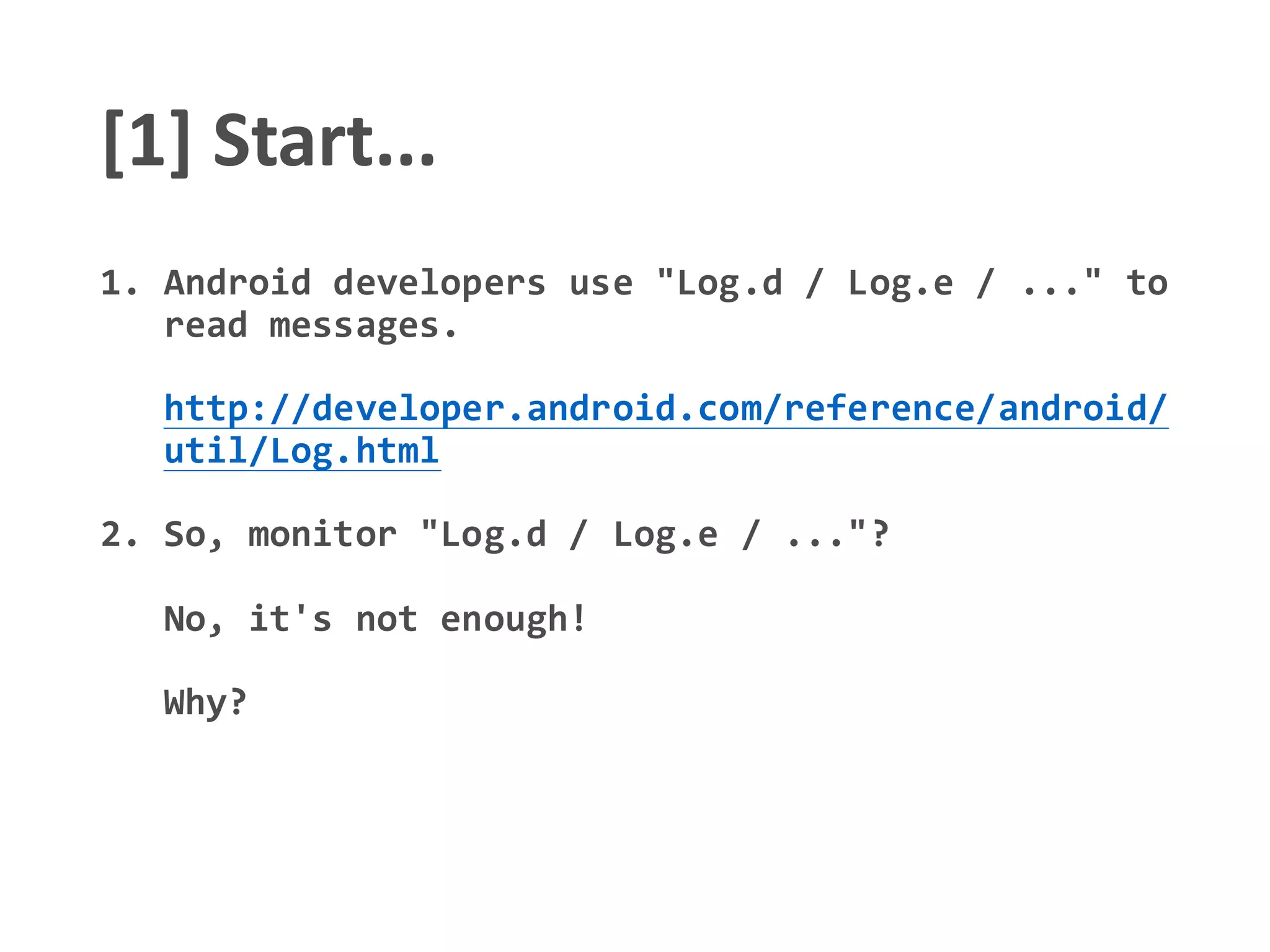 [1] Start...
1. Android developers use "Log.d / Log.e / ..." to
read messages.
http://developer.android.com/reference/android/
util/Log.html
2. So, monitor "Log.d / Log.e / ..."?
No, it's not enough!
Why?
 