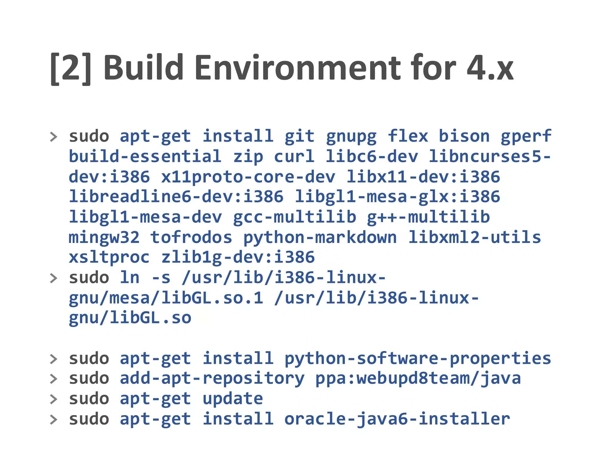 [2] Build Environment for 4.x
> sudo apt-get install git gnupg flex bison gperf
build-essential zip curl libc6-dev libncurses5-
dev:i386 x11proto-core-dev libx11-dev:i386
libreadline6-dev:i386 libgl1-mesa-glx:i386
libgl1-mesa-dev gcc-multilib g++-multilib
mingw32 tofrodos python-markdown libxml2-utils
xsltproc zlib1g-dev:i386
> sudo ln -s /usr/lib/i386-linux-
gnu/mesa/libGL.so.1 /usr/lib/i386-linux-
gnu/libGL.so
> sudo apt-get install python-software-properties
> sudo add-apt-repository ppa:webupd8team/java
> sudo apt-get update
> sudo apt-get install oracle-java6-installer
 