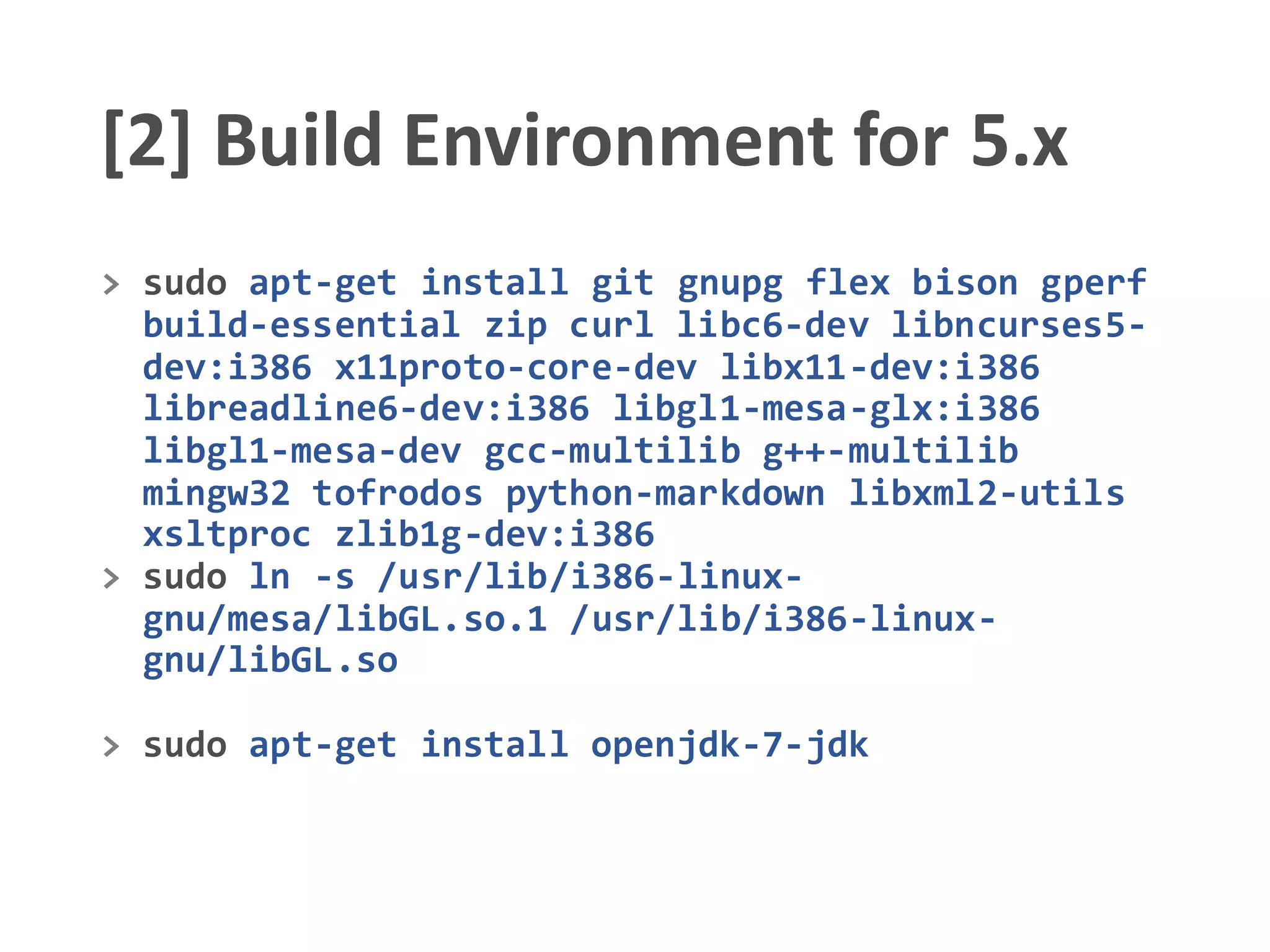[2] Build Environment for 5.x
> sudo apt-get install git gnupg flex bison gperf
build-essential zip curl libc6-dev libncurses5-
dev:i386 x11proto-core-dev libx11-dev:i386
libreadline6-dev:i386 libgl1-mesa-glx:i386
libgl1-mesa-dev gcc-multilib g++-multilib
mingw32 tofrodos python-markdown libxml2-utils
xsltproc zlib1g-dev:i386
> sudo ln -s /usr/lib/i386-linux-
gnu/mesa/libGL.so.1 /usr/lib/i386-linux-
gnu/libGL.so
> sudo apt-get install openjdk-7-jdk
 