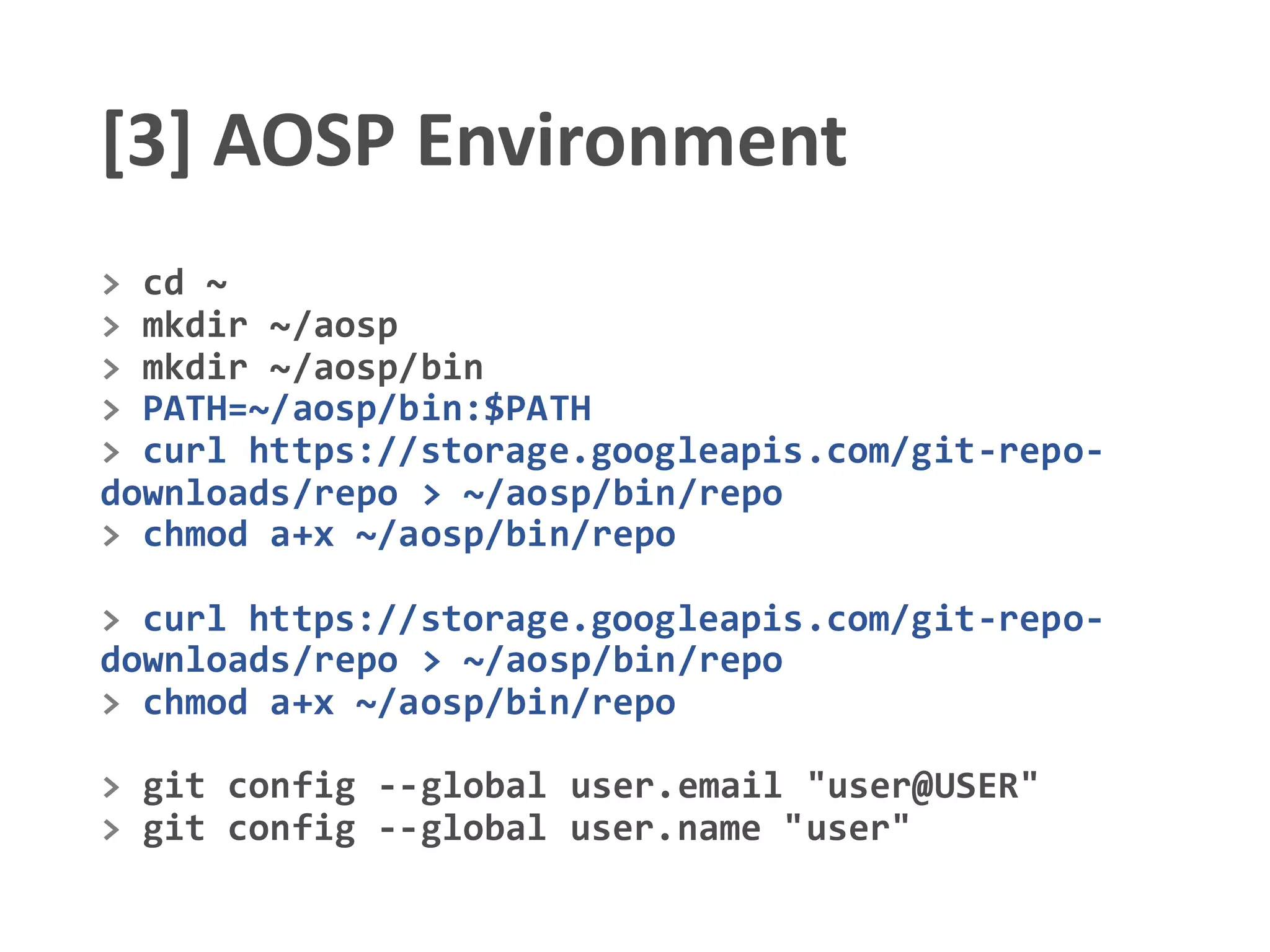 [3] AOSP Environment
> cd ~
> mkdir ~/aosp
> mkdir ~/aosp/bin
> PATH=~/aosp/bin:$PATH
> curl https://storage.googleapis.com/git-repo-
downloads/repo > ~/aosp/bin/repo
> chmod a+x ~/aosp/bin/repo
> curl https://storage.googleapis.com/git-repo-
downloads/repo > ~/aosp/bin/repo
> chmod a+x ~/aosp/bin/repo
> git config --global user.email "user@USER"
> git config --global user.name "user"
 