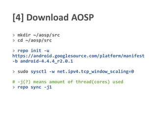 [4] Download AOSP
> mkdir ~/aosp/src
> cd ~/aosp/src
> repo init -u
https://android.googlesource.com/platform/manifest
-b android-4.4.4_r2.0.1
> sudo sysctl -w net.ipv4.tcp_window_scaling=0
# -j(?) means amount of thread(cores) used
> repo sync -j1
 