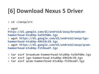 [6] Download Nexus 5 Driver
> cd ~/aosp/src
> wget
https://dl.google.com/dl/android/aosp/broadcom-
hammerhead-ktu84p-5a5bf60e.tgz
> wget https://dl.google.com/dl/android/aosp/lge-
hammerhead-ktu84p-49419c39.tgz
> wget https://dl.google.com/dl/android/aosp/qcom-
hammerhead-ktu84p-f159eadf.tgz
> tar xzvf broadcom-hammerhead-ktu84p-5a5bf60e.tgz
> tar xzvf lge-hammerhead-ktu84p-49419c39.tgz
> tar xzvf qcom-hammerhead-ktu84p-f159eadf.tgz
 
