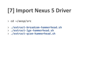 [7] Import Nexus 5 Driver
> cd ~/aosp/src
> ./extract-broadcom-hammerhead.sh
> ./extract-lge-hammerhead.sh
> ./extract-qcom-hammerhead.sh
 