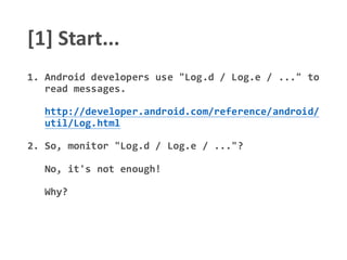 [1] Start...
1. Android developers use "Log.d / Log.e / ..." to
read messages.
http://developer.android.com/reference/android/
util/Log.html
2. So, monitor "Log.d / Log.e / ..."?
No, it's not enough!
Why?
 