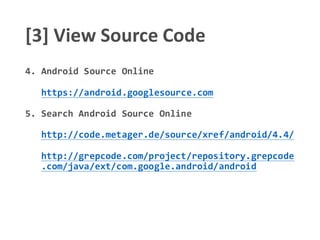 [3] View Source Code
4. Android Source Online
https://android.googlesource.com
5. Search Android Source Online
http://code.metager.de/source/xref/android/4.4/
http://grepcode.com/project/repository.grepcode
.com/java/ext/com.google.android/android
 