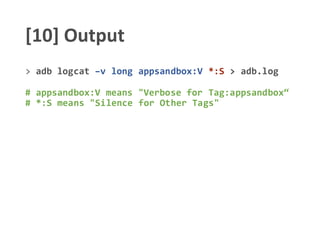 [10] Output
> adb logcat –v long appsandbox:V *:S > adb.log
# appsandbox:V means "Verbose for Tag:appsandbox“
# *:S means "Silence for Other Tags"
 