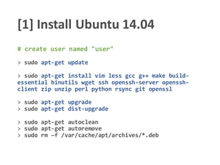 [1] Install Ubuntu 14.04
# create user named "user"
> sudo apt-get update
> sudo apt-get install vim less gcc g++ make build-
essential binutils wget ssh openssh-server openssh-
client zip unzip perl python rsync git openssl
> sudo apt-get upgrade
> sudo apt-get dist-upgrade
> sudo apt-get autoclean
> sudo apt-get autoremove
> sudo rm –f /var/cache/apt/archives/*.deb
 