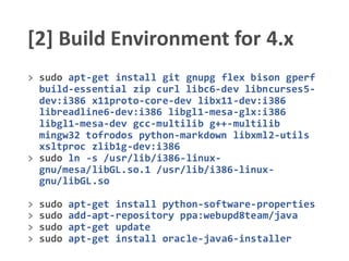 [2] Build Environment for 4.x
> sudo apt-get install git gnupg flex bison gperf
build-essential zip curl libc6-dev libncurses5-
dev:i386 x11proto-core-dev libx11-dev:i386
libreadline6-dev:i386 libgl1-mesa-glx:i386
libgl1-mesa-dev gcc-multilib g++-multilib
mingw32 tofrodos python-markdown libxml2-utils
xsltproc zlib1g-dev:i386
> sudo ln -s /usr/lib/i386-linux-
gnu/mesa/libGL.so.1 /usr/lib/i386-linux-
gnu/libGL.so
> sudo apt-get install python-software-properties
> sudo add-apt-repository ppa:webupd8team/java
> sudo apt-get update
> sudo apt-get install oracle-java6-installer
 