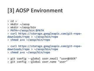 [3] AOSP Environment
> cd ~
> mkdir ~/aosp
> mkdir ~/aosp/bin
> PATH=~/aosp/bin:$PATH
> curl https://storage.googleapis.com/git-repo-
downloads/repo > ~/aosp/bin/repo
> chmod a+x ~/aosp/bin/repo
> curl https://storage.googleapis.com/git-repo-
downloads/repo > ~/aosp/bin/repo
> chmod a+x ~/aosp/bin/repo
> git config --global user.email "user@USER"
> git config --global user.name "user"
 