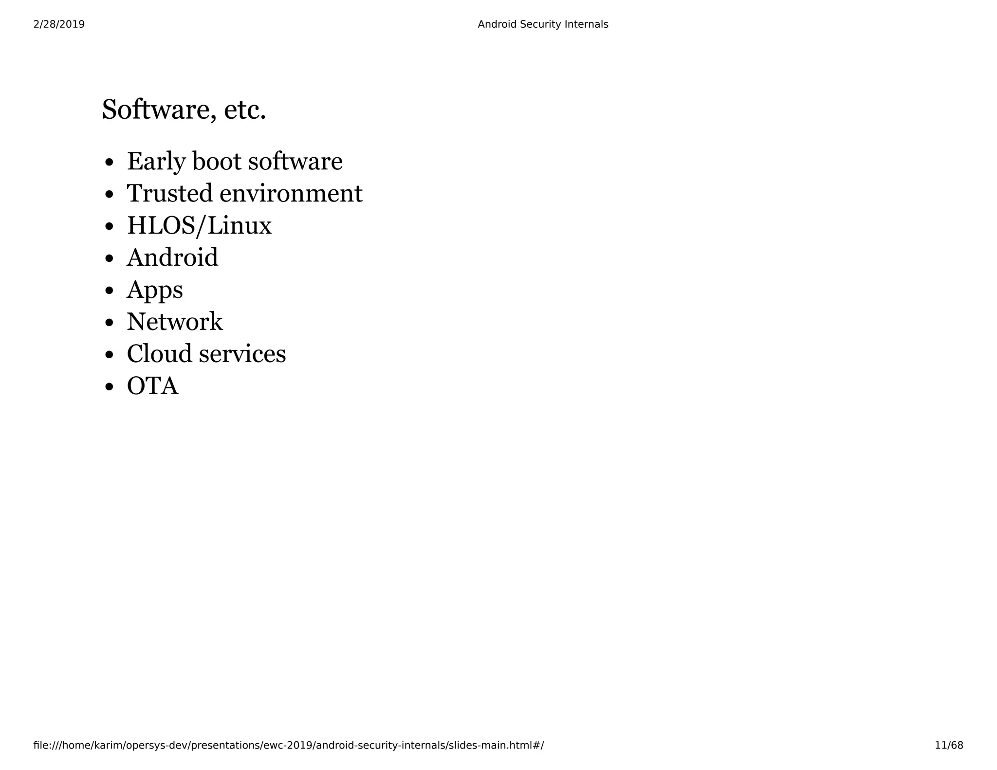 2/28/2019 Android Security Internals
ﬁle:///home/karim/opersys-dev/presentations/ewc-2019/android-security-internals/slides-main.html#/ 11/68
Software, etc.Software, etc.
Early boot software
Trusted environment
HLOS/Linux
Android
Apps
Network
Cloud services
OTA
 