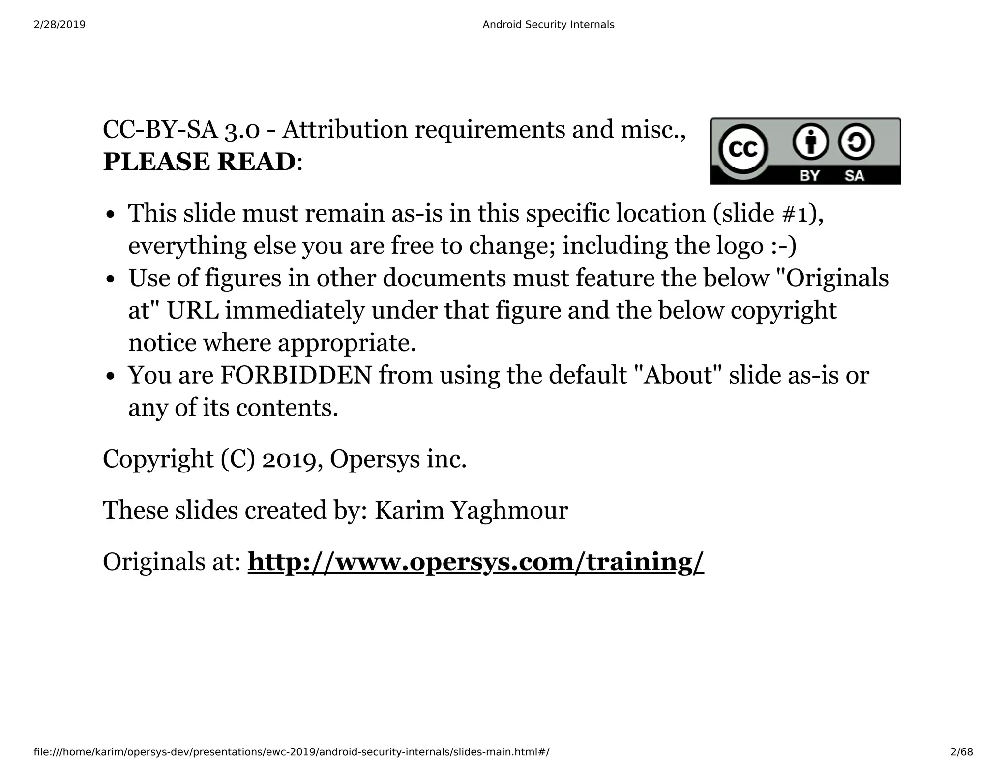 2/28/2019 Android Security Internals
ﬁle:///home/karim/opersys-dev/presentations/ewc-2019/android-security-internals/slides-main.html#/ 2/68
CC-BY-SA 3.0 - Attribution requirements and misc.,
PLEASE READ:
This slide must remain as-is in this specific location (slide #1),
everything else you are free to change; including the logo :-)
Use of figures in other documents must feature the below "Originals
at" URL immediately under that figure and the below copyright
notice where appropriate.
You are FORBIDDEN from using the default "About" slide as-is or
any of its contents.
Copyright (C) 2019, Opersys inc.
These slides created by: Karim Yaghmour
Originals at: http://www.opersys.com/training/
 