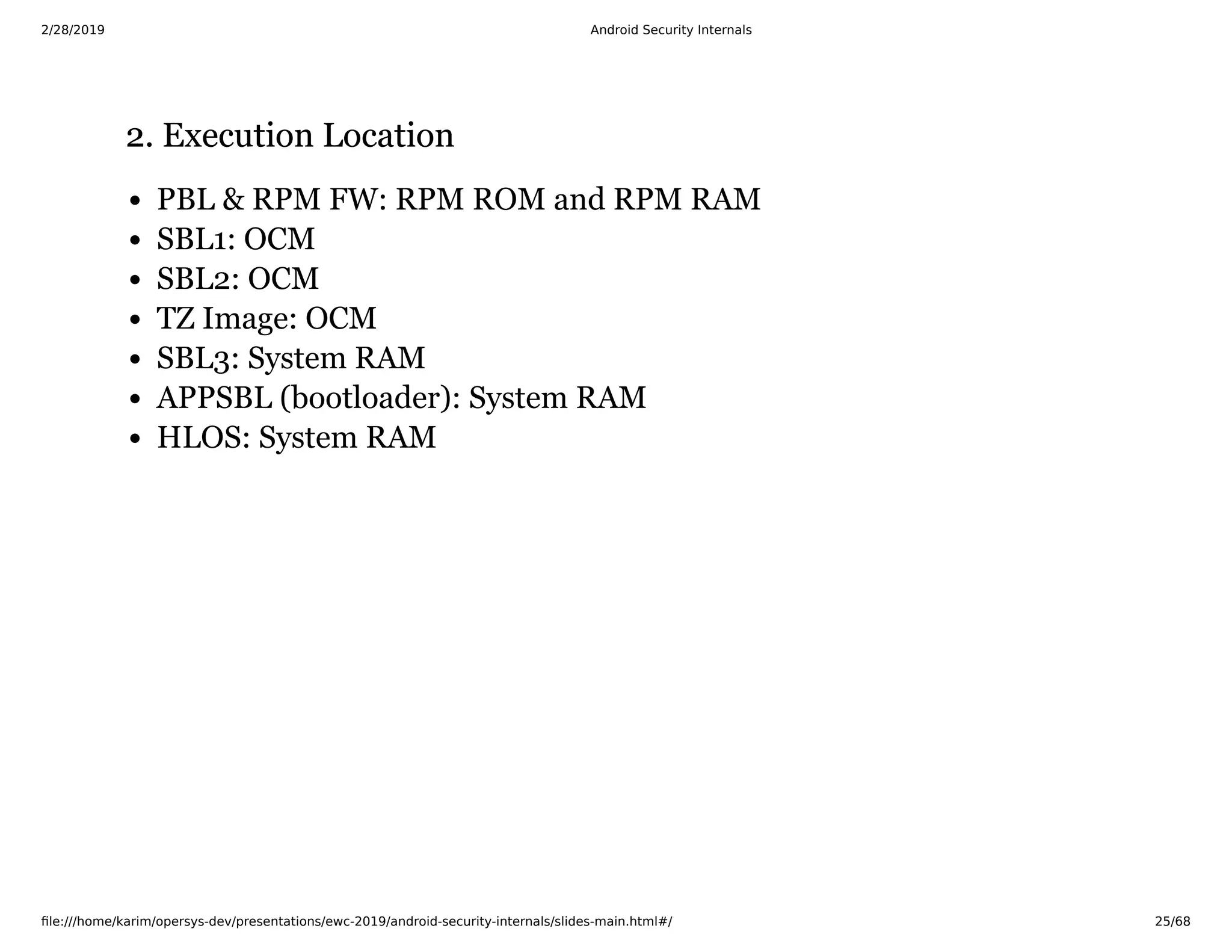 2/28/2019 Android Security Internals
ﬁle:///home/karim/opersys-dev/presentations/ewc-2019/android-security-internals/slides-main.html#/ 25/68
2. Execution Location2. Execution Location
PBL & RPM FW: RPM ROM and RPM RAM
SBL1: OCM
SBL2: OCM
TZ Image: OCM
SBL3: System RAM
APPSBL (bootloader): System RAM
HLOS: System RAM
 