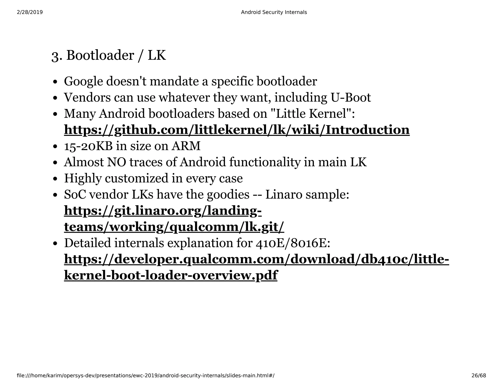 2/28/2019 Android Security Internals
ﬁle:///home/karim/opersys-dev/presentations/ewc-2019/android-security-internals/slides-main.html#/ 26/68
3. Bootloader / LK3. Bootloader / LK
Google doesn't mandate a specific bootloader
Vendors can use whatever they want, including U-Boot
Many Android bootloaders based on "Little Kernel":
15-20KB in size on ARM
Almost NO traces of Android functionality in main LK
Highly customized in every case
SoC vendor LKs have the goodies -- Linaro sample:
Detailed internals explanation for 410E/8016E:
https://github.com/littlekernel/lk/wiki/Introduction
https://git.linaro.org/landing-
teams/working/qualcomm/lk.git/
https://developer.qualcomm.com/download/db410c/little-
kernel-boot-loader-overview.pdf
 