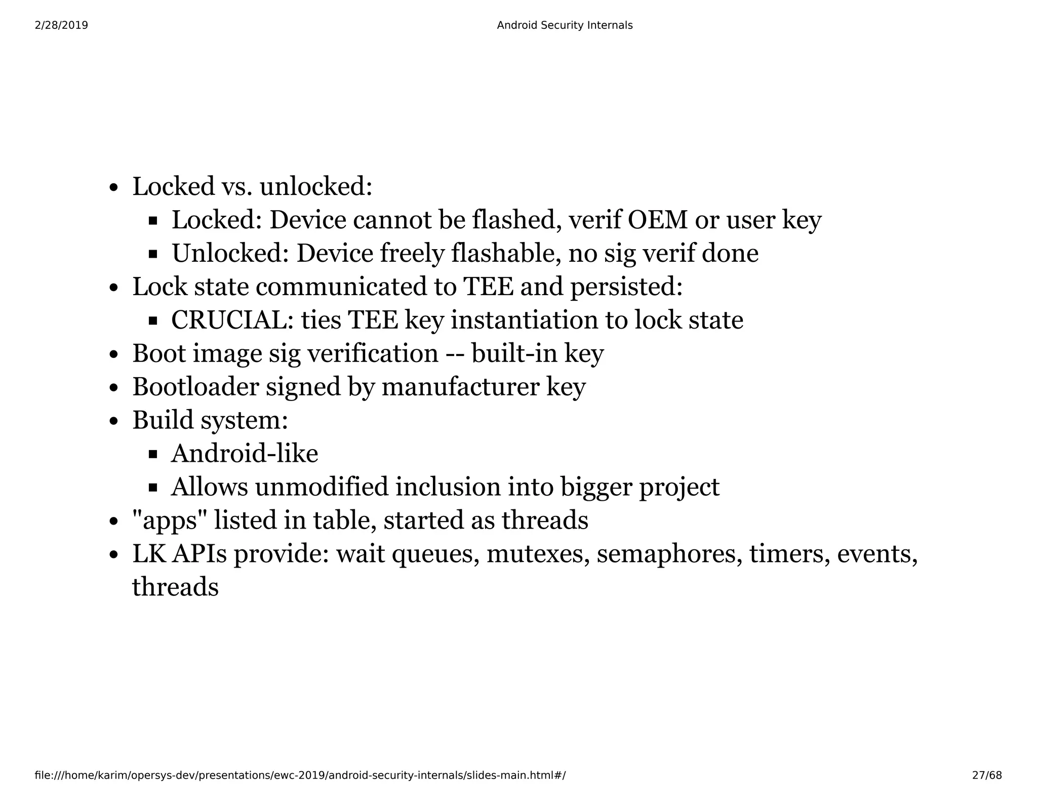 2/28/2019 Android Security Internals
ﬁle:///home/karim/opersys-dev/presentations/ewc-2019/android-security-internals/slides-main.html#/ 27/68
Locked vs. unlocked:
Locked: Device cannot be flashed, verif OEM or user key
Unlocked: Device freely flashable, no sig verif done
Lock state communicated to TEE and persisted:
CRUCIAL: ties TEE key instantiation to lock state
Boot image sig verification -- built-in key
Bootloader signed by manufacturer key
Build system:
Android-like
Allows unmodified inclusion into bigger project
"apps" listed in table, started as threads
LK APIs provide: wait queues, mutexes, semaphores, timers, events,
threads
 