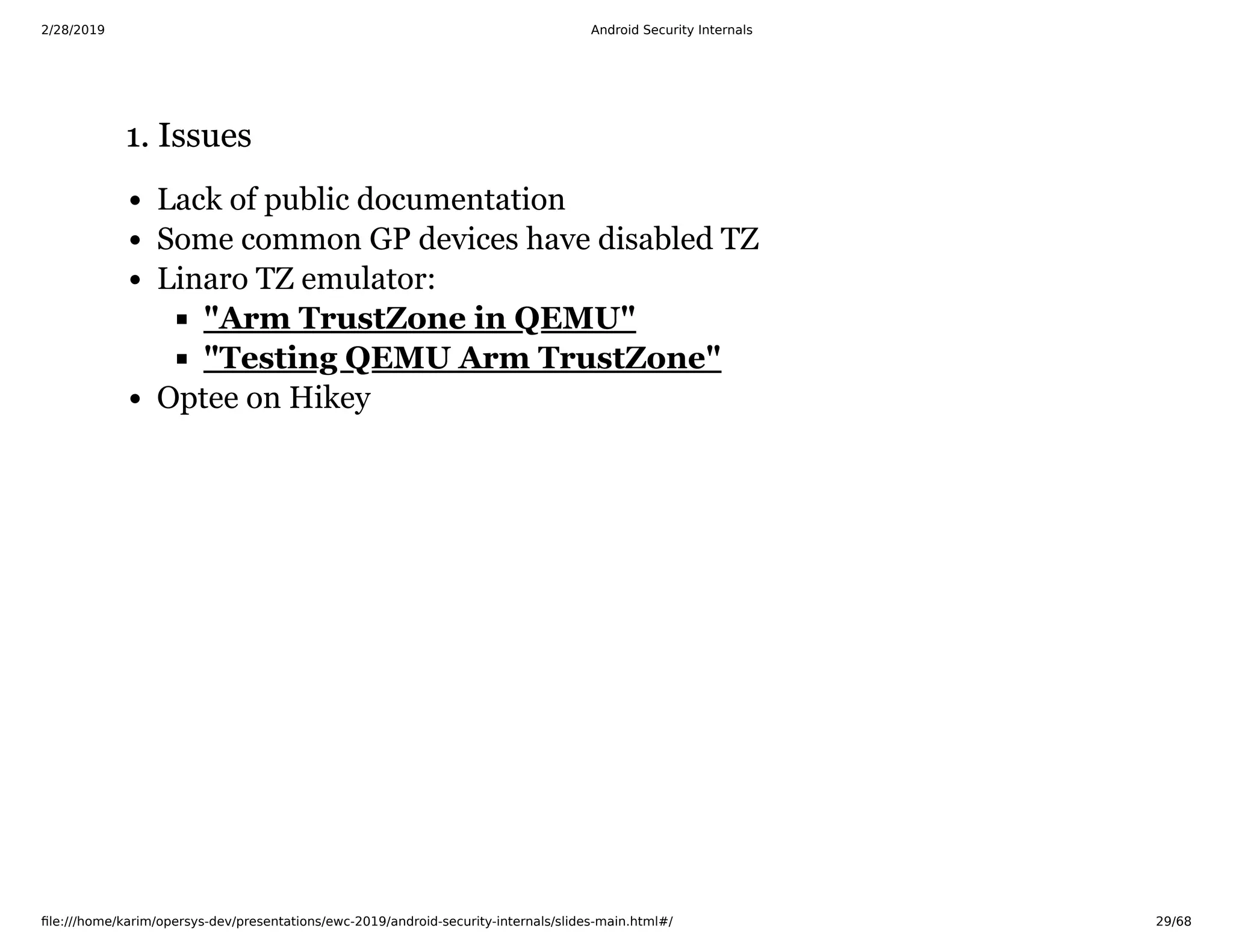 2/28/2019 Android Security Internals
ﬁle:///home/karim/opersys-dev/presentations/ewc-2019/android-security-internals/slides-main.html#/ 29/68
1. Issues1. Issues
Lack of public documentation
Some common GP devices have disabled TZ
Linaro TZ emulator:
Optee on Hikey
"Arm TrustZone in QEMU"
"Testing QEMU Arm TrustZone"
 