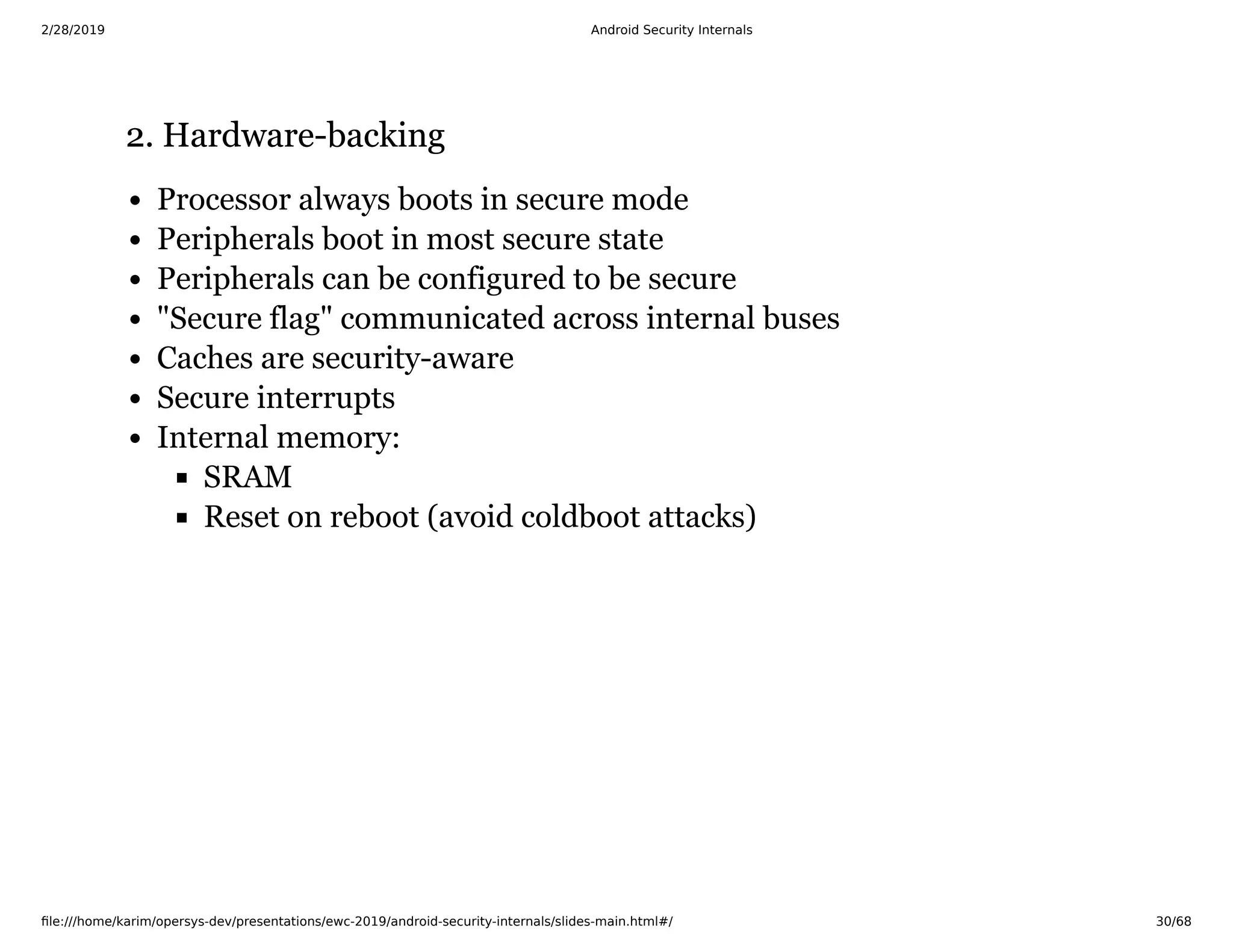 2/28/2019 Android Security Internals
ﬁle:///home/karim/opersys-dev/presentations/ewc-2019/android-security-internals/slides-main.html#/ 30/68
2. Hardware-backing2. Hardware-backing
Processor always boots in secure mode
Peripherals boot in most secure state
Peripherals can be configured to be secure
"Secure flag" communicated across internal buses
Caches are security-aware
Secure interrupts
Internal memory:
SRAM
Reset on reboot (avoid coldboot attacks)
 