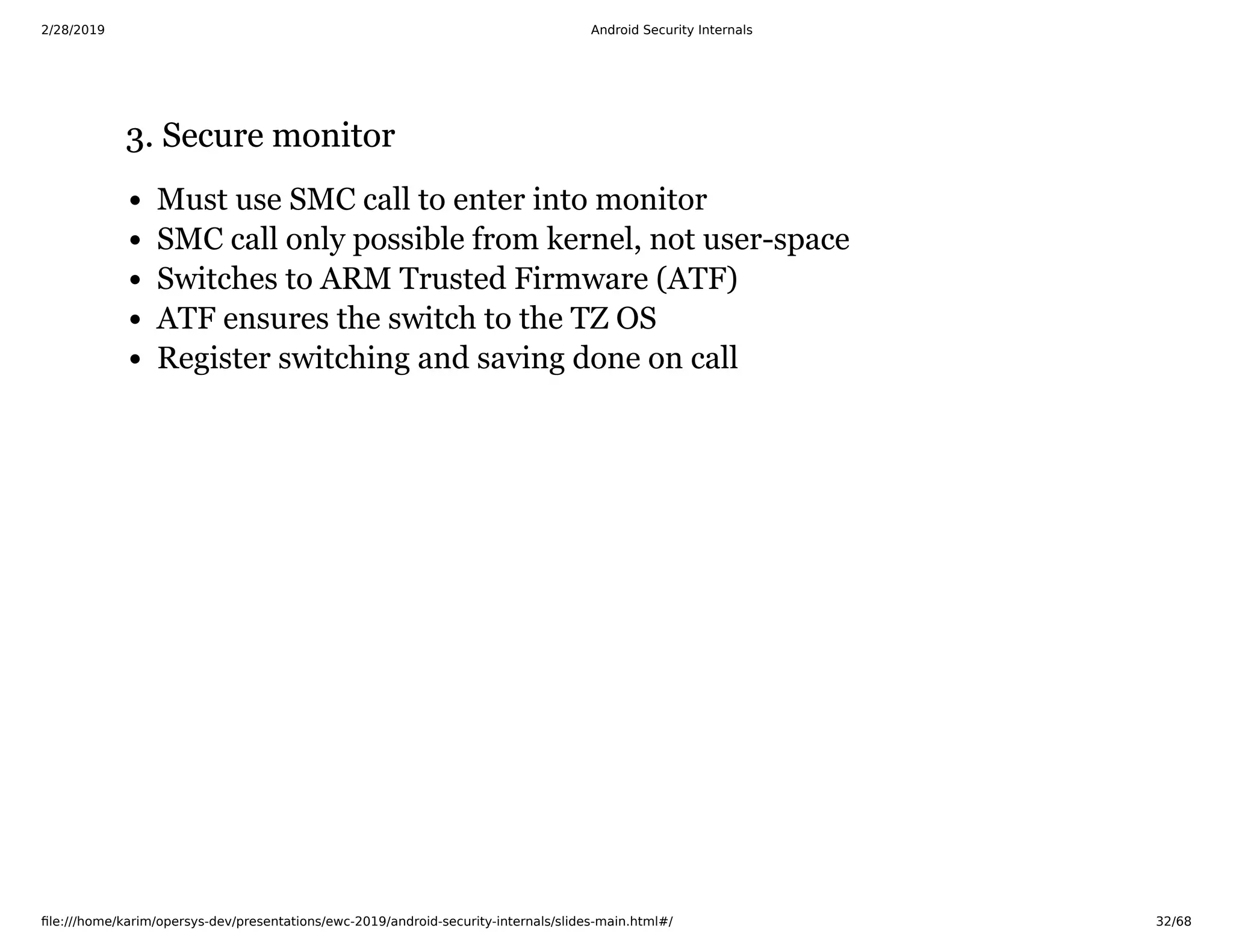 2/28/2019 Android Security Internals
ﬁle:///home/karim/opersys-dev/presentations/ewc-2019/android-security-internals/slides-main.html#/ 32/68
3. Secure monitor3. Secure monitor
Must use SMC call to enter into monitor
SMC call only possible from kernel, not user-space
Switches to ARM Trusted Firmware (ATF)
ATF ensures the switch to the TZ OS
Register switching and saving done on call
 