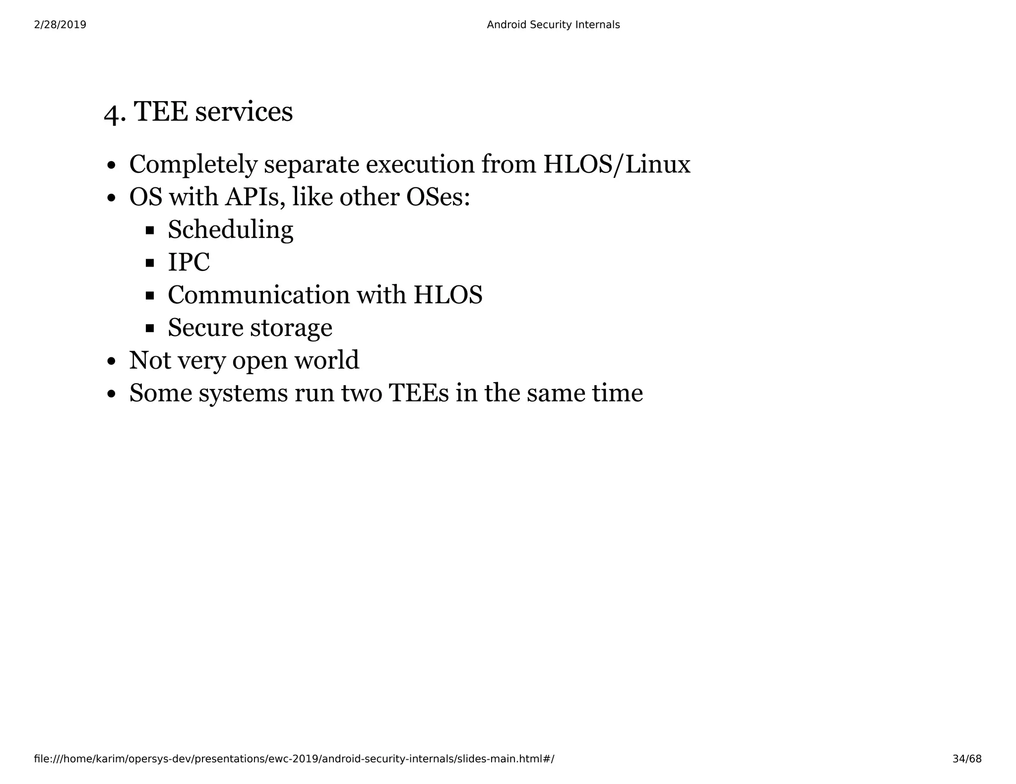 2/28/2019 Android Security Internals
ﬁle:///home/karim/opersys-dev/presentations/ewc-2019/android-security-internals/slides-main.html#/ 34/68
4. TEE services4. TEE services
Completely separate execution from HLOS/Linux
OS with APIs, like other OSes:
Scheduling
IPC
Communication with HLOS
Secure storage
Not very open world
Some systems run two TEEs in the same time
 
