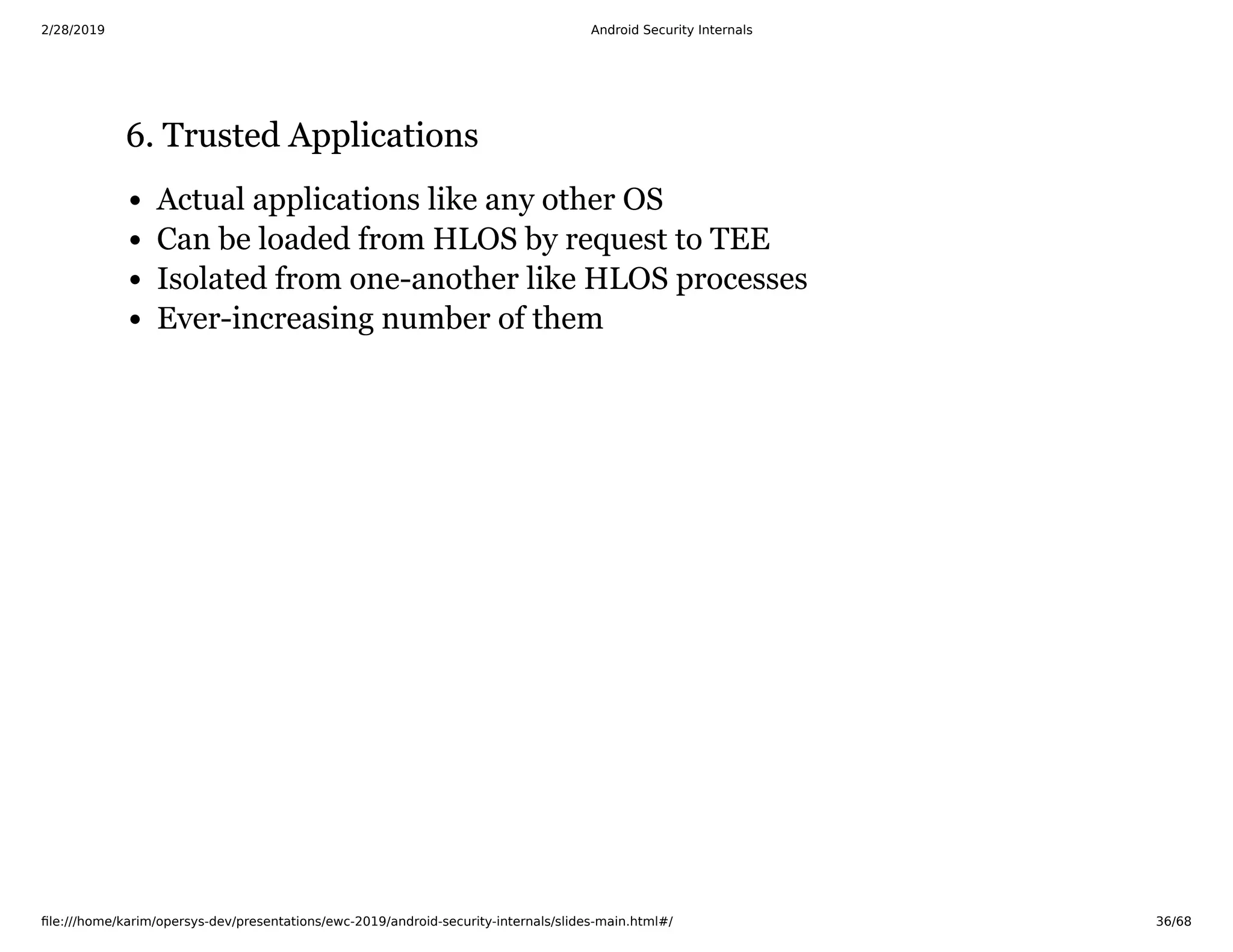 2/28/2019 Android Security Internals
ﬁle:///home/karim/opersys-dev/presentations/ewc-2019/android-security-internals/slides-main.html#/ 36/68
6. Trusted Applications6. Trusted Applications
Actual applications like any other OS
Can be loaded from HLOS by request to TEE
Isolated from one-another like HLOS processes
Ever-increasing number of them
 