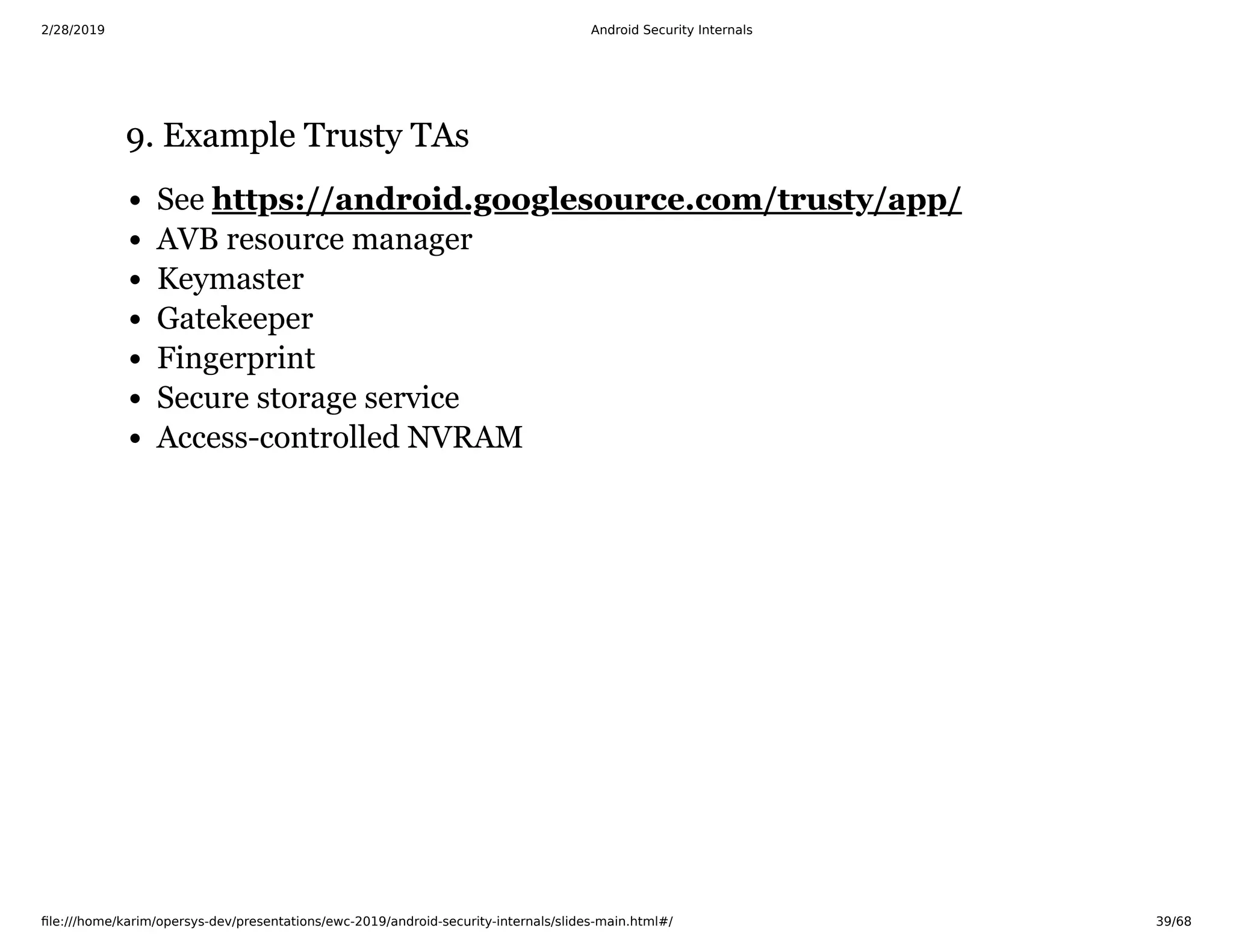 2/28/2019 Android Security Internals
ﬁle:///home/karim/opersys-dev/presentations/ewc-2019/android-security-internals/slides-main.html#/ 39/68
9. Example Trusty TAs9. Example Trusty TAs
See
AVB resource manager
Keymaster
Gatekeeper
Fingerprint
Secure storage service
Access-controlled NVRAM
https://android.googlesource.com/trusty/app/
 