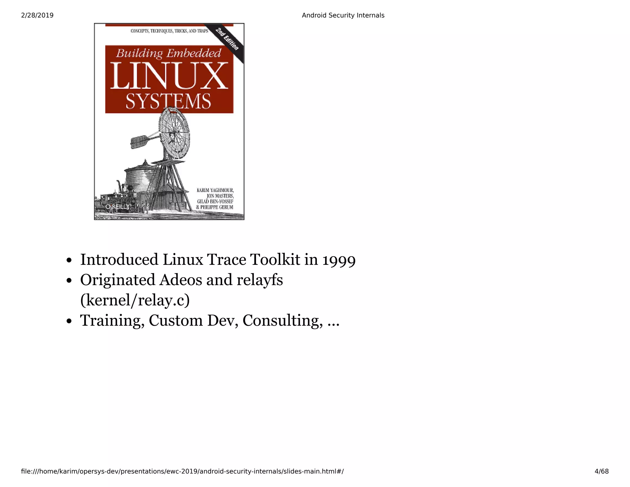 2/28/2019 Android Security Internals
ﬁle:///home/karim/opersys-dev/presentations/ewc-2019/android-security-internals/slides-main.html#/ 4/68
Introduced Linux Trace Toolkit in 1999
Originated Adeos and relayfs
(kernel/relay.c)
Training, Custom Dev, Consulting, ...
 