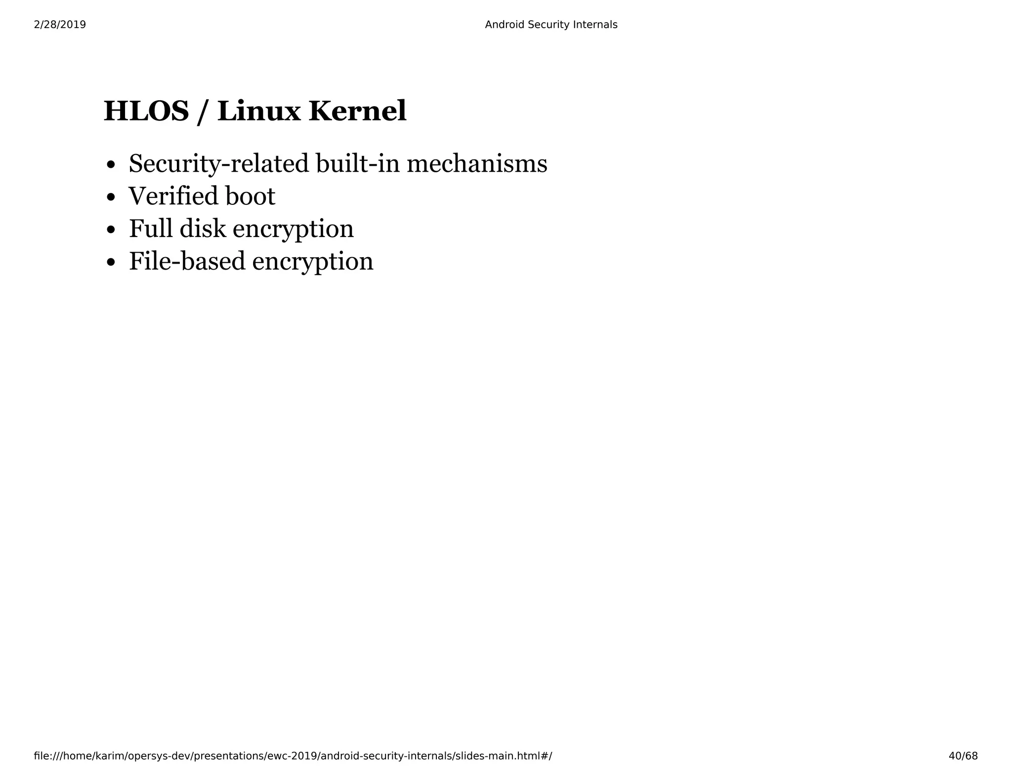 2/28/2019 Android Security Internals
ﬁle:///home/karim/opersys-dev/presentations/ewc-2019/android-security-internals/slides-main.html#/ 40/68
HLOS / Linux KernelHLOS / Linux Kernel
Security-related built-in mechanisms
Verified boot
Full disk encryption
File-based encryption
 
