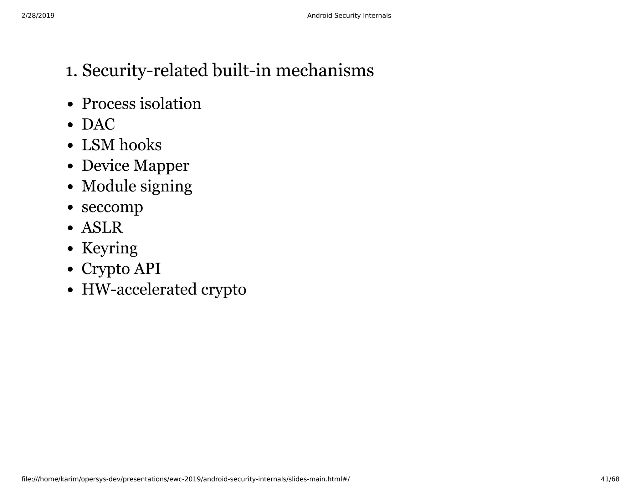 2/28/2019 Android Security Internals
ﬁle:///home/karim/opersys-dev/presentations/ewc-2019/android-security-internals/slides-main.html#/ 41/68
1. Security-related built-in mechanisms1. Security-related built-in mechanisms
Process isolation
DAC
LSM hooks
Device Mapper
Module signing
seccomp
ASLR
Keyring
Crypto API
HW-accelerated crypto
 
