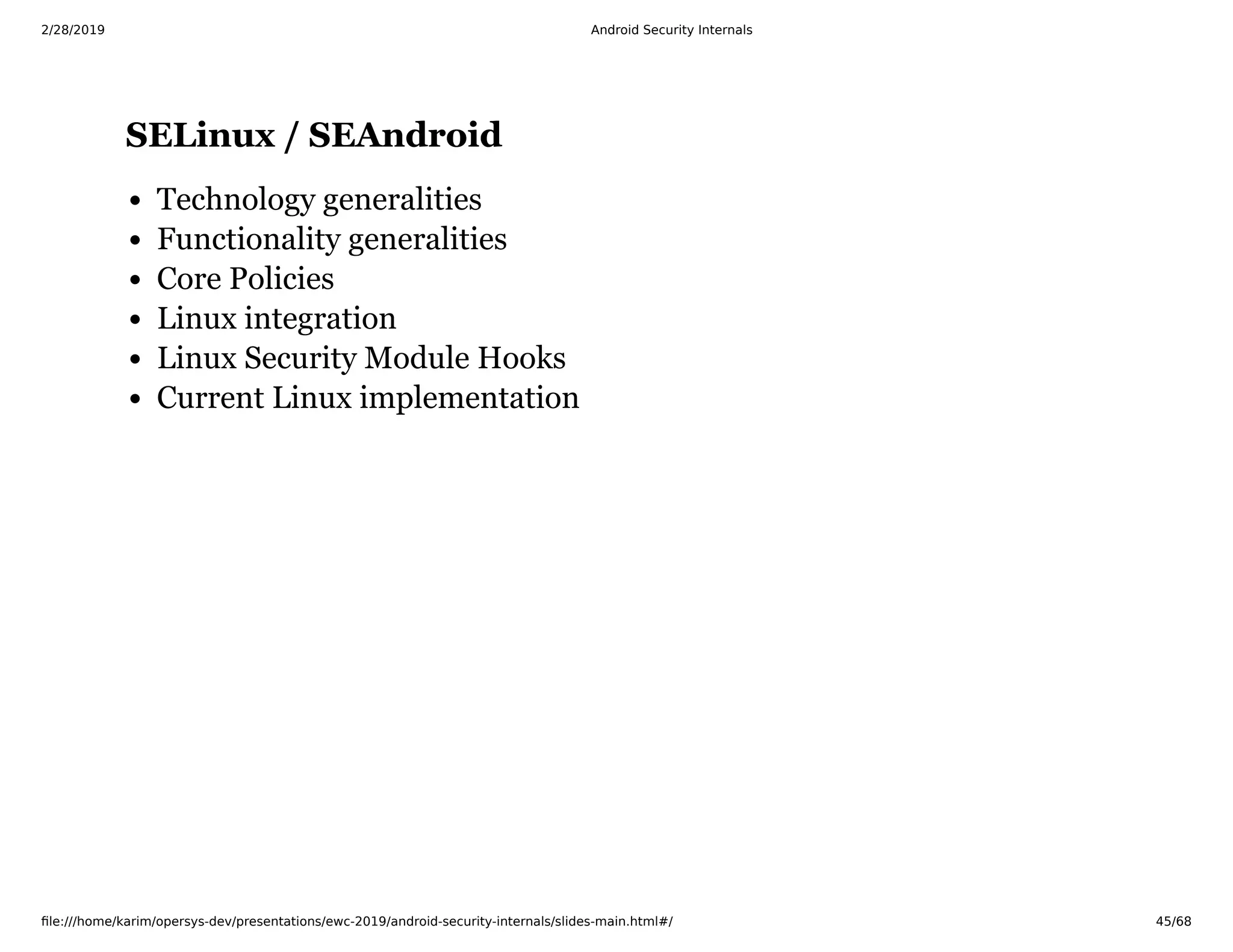 2/28/2019 Android Security Internals
ﬁle:///home/karim/opersys-dev/presentations/ewc-2019/android-security-internals/slides-main.html#/ 45/68
SELinux / SEAndroidSELinux / SEAndroid
Technology generalities
Functionality generalities
Core Policies
Linux integration
Linux Security Module Hooks
Current Linux implementation
 
