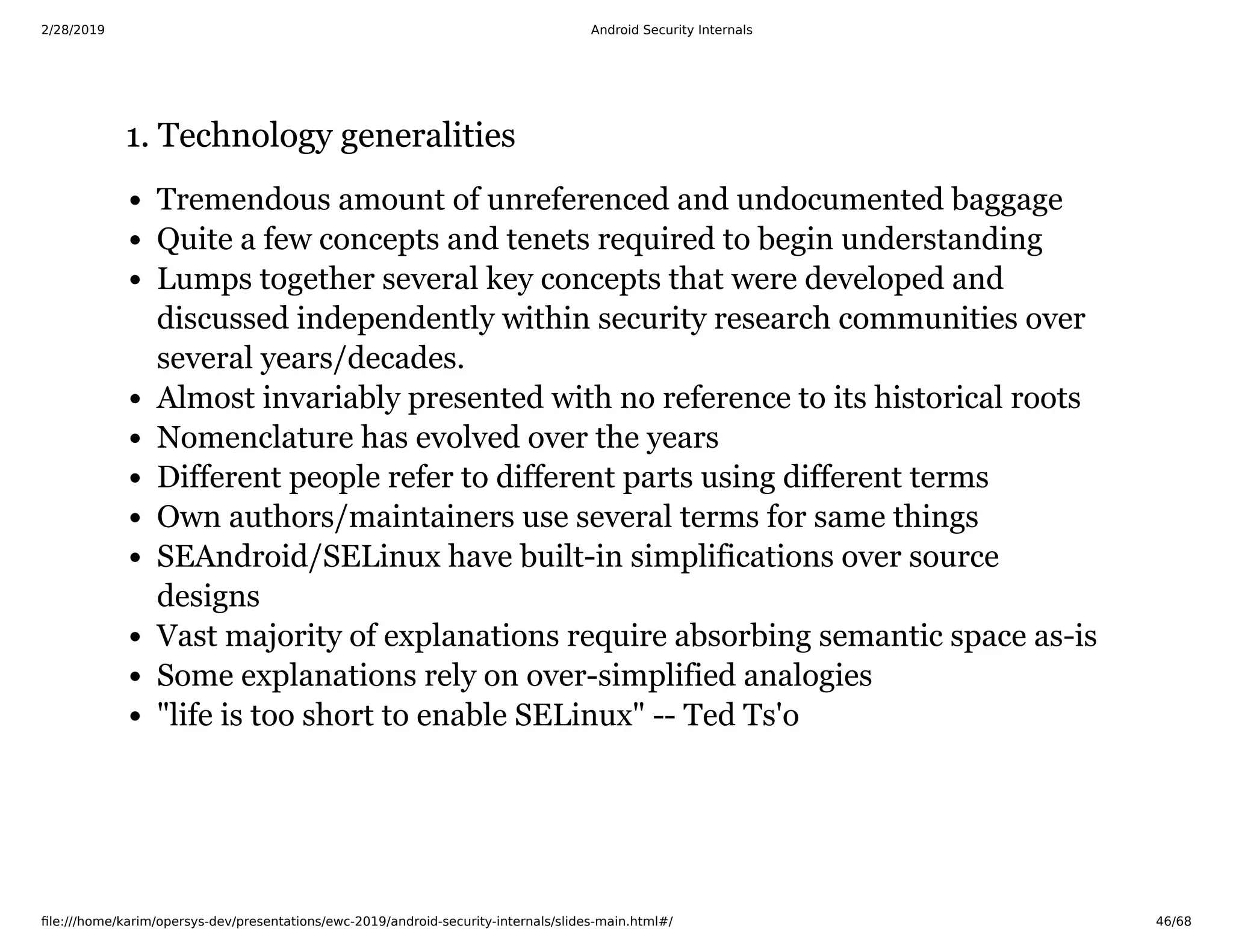 2/28/2019 Android Security Internals
ﬁle:///home/karim/opersys-dev/presentations/ewc-2019/android-security-internals/slides-main.html#/ 46/68
1. Technology generalities1. Technology generalities
Tremendous amount of unreferenced and undocumented baggage
Quite a few concepts and tenets required to begin understanding
Lumps together several key concepts that were developed and
discussed independently within security research communities over
several years/decades.
Almost invariably presented with no reference to its historical roots
Nomenclature has evolved over the years
Different people refer to different parts using different terms
Own authors/maintainers use several terms for same things
SEAndroid/SELinux have built-in simplifications over source
designs
Vast majority of explanations require absorbing semantic space as-is
Some explanations rely on over-simplified analogies
"life is too short to enable SELinux" -- Ted Ts'o
 
