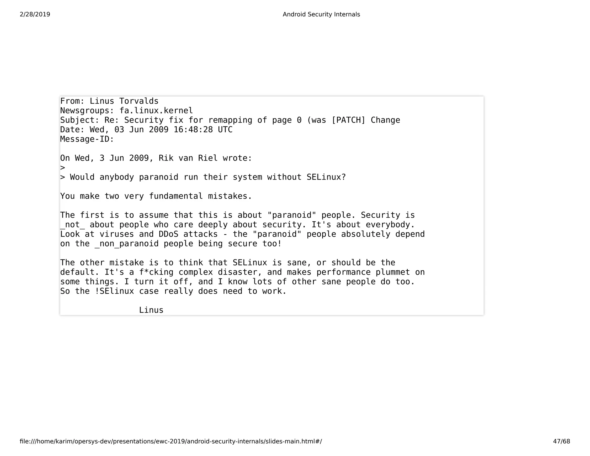 2/28/2019 Android Security Internals
ﬁle:///home/karim/opersys-dev/presentations/ewc-2019/android-security-internals/slides-main.html#/ 47/68
From: Linus Torvalds
Newsgroups: fa.linux.kernel
Subject: Re: Security fix for remapping of page 0 (was [PATCH] Change
Date: Wed, 03 Jun 2009 16:48:28 UTC
Message-ID:
On Wed, 3 Jun 2009, Rik van Riel wrote:
>
> Would anybody paranoid run their system without SELinux?
You make two very fundamental mistakes.
The first is to assume that this is about "paranoid" people. Security is
_not_ about people who care deeply about security. It's about everybody.
Look at viruses and DDoS attacks - the "paranoid" people absolutely depend
on the _non_paranoid people being secure too!
The other mistake is to think that SELinux is sane, or should be the
default. It's a f*cking complex disaster, and makes performance plummet on
some things. I turn it off, and I know lots of other sane people do too.
So the !SElinux case really does need to work.
Linus
 