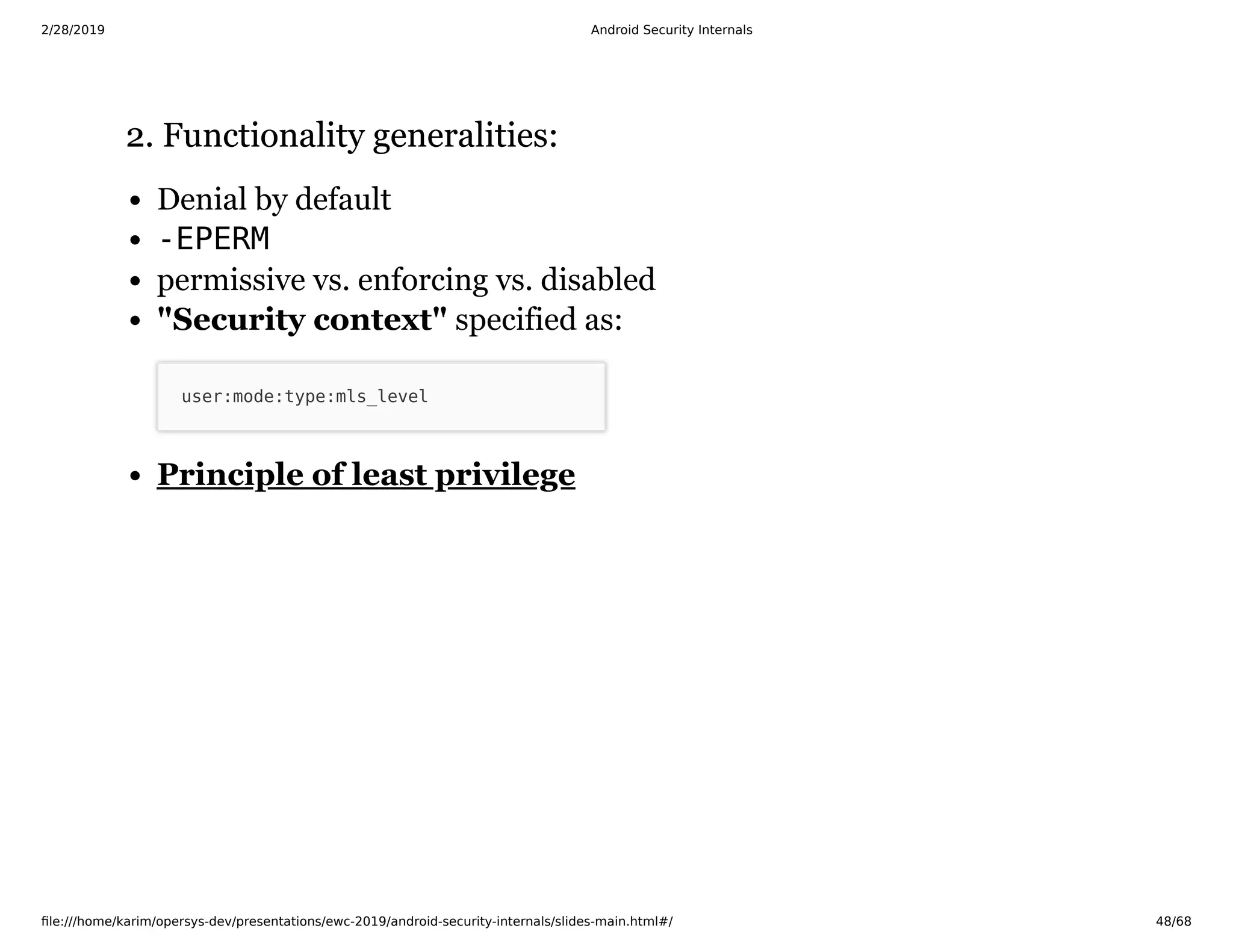 2/28/2019 Android Security Internals
ﬁle:///home/karim/opersys-dev/presentations/ewc-2019/android-security-internals/slides-main.html#/ 48/68
2. Functionality generalities:2. Functionality generalities:
Denial by default
-EPERM
permissive vs. enforcing vs. disabled
"Security context" specified as:
user:mode:type:mls_level
Principle of least privilege
 