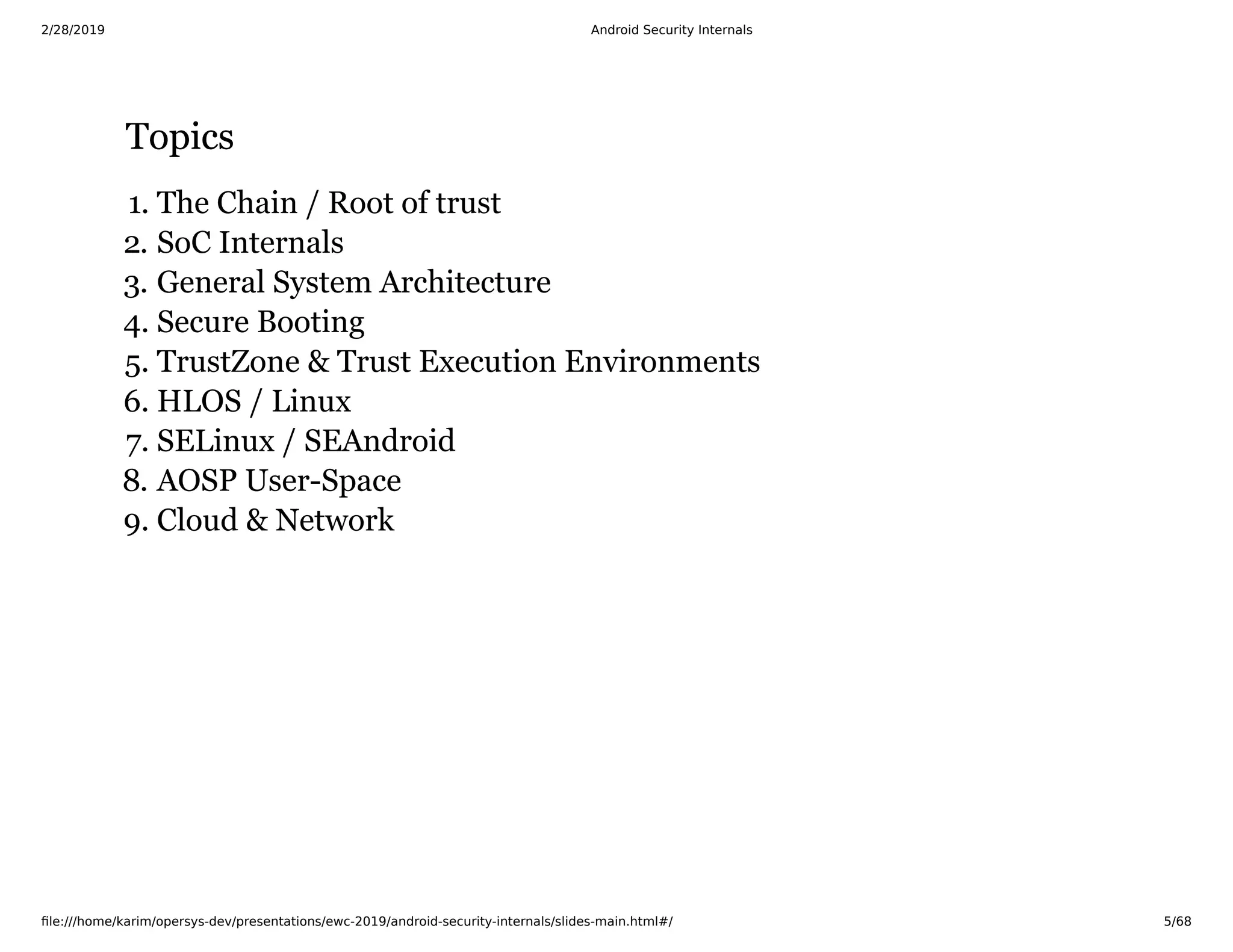 2/28/2019 Android Security Internals
ﬁle:///home/karim/opersys-dev/presentations/ewc-2019/android-security-internals/slides-main.html#/ 5/68
TopicsTopics
1. The Chain / Root of trust
2. SoC Internals
3. General System Architecture
4. Secure Booting
5. TrustZone & Trust Execution Environments
6. HLOS / Linux
7. SELinux / SEAndroid
8. AOSP User-Space
9. Cloud & Network
 