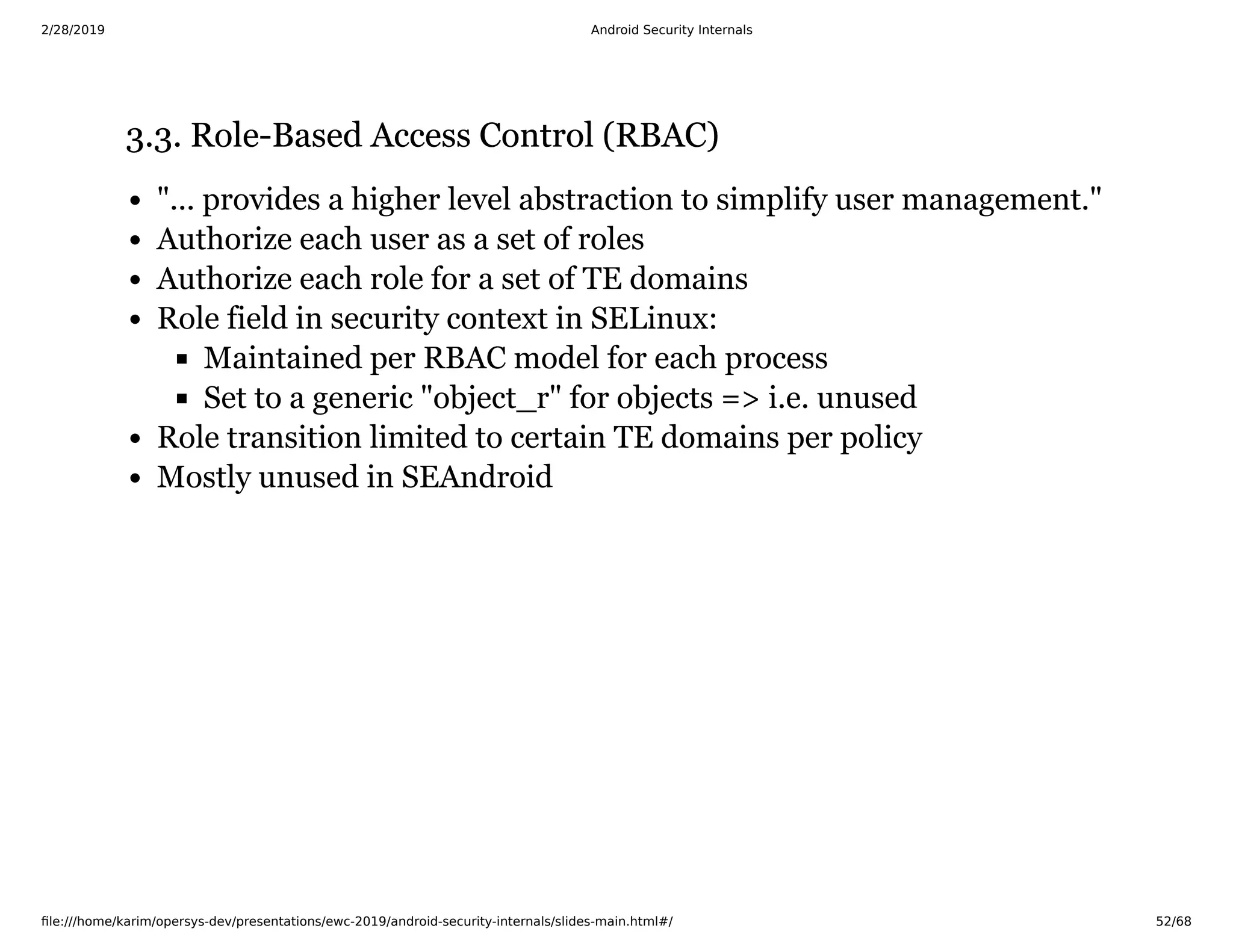2/28/2019 Android Security Internals
ﬁle:///home/karim/opersys-dev/presentations/ewc-2019/android-security-internals/slides-main.html#/ 52/68
3.3. Role-Based Access Control (RBAC)3.3. Role-Based Access Control (RBAC)
"... provides a higher level abstraction to simplify user management."
Authorize each user as a set of roles
Authorize each role for a set of TE domains
Role field in security context in SELinux:
Maintained per RBAC model for each process
Set to a generic "object_r" for objects => i.e. unused
Role transition limited to certain TE domains per policy
Mostly unused in SEAndroid
 