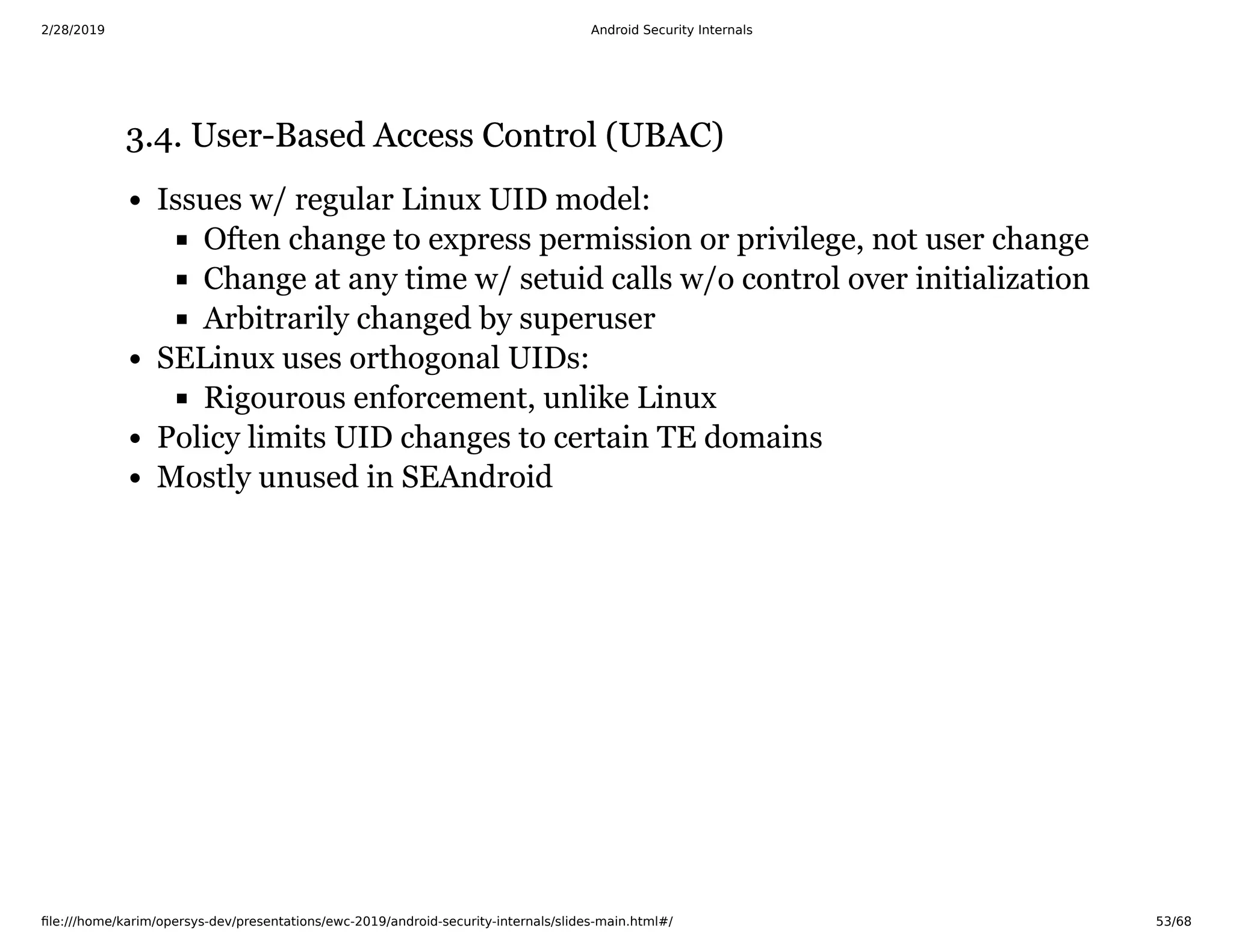 2/28/2019 Android Security Internals
ﬁle:///home/karim/opersys-dev/presentations/ewc-2019/android-security-internals/slides-main.html#/ 53/68
3.4. User-Based Access Control (UBAC)3.4. User-Based Access Control (UBAC)
Issues w/ regular Linux UID model:
Often change to express permission or privilege, not user change
Change at any time w/ setuid calls w/o control over initialization
Arbitrarily changed by superuser
SELinux uses orthogonal UIDs:
Rigourous enforcement, unlike Linux
Policy limits UID changes to certain TE domains
Mostly unused in SEAndroid
 