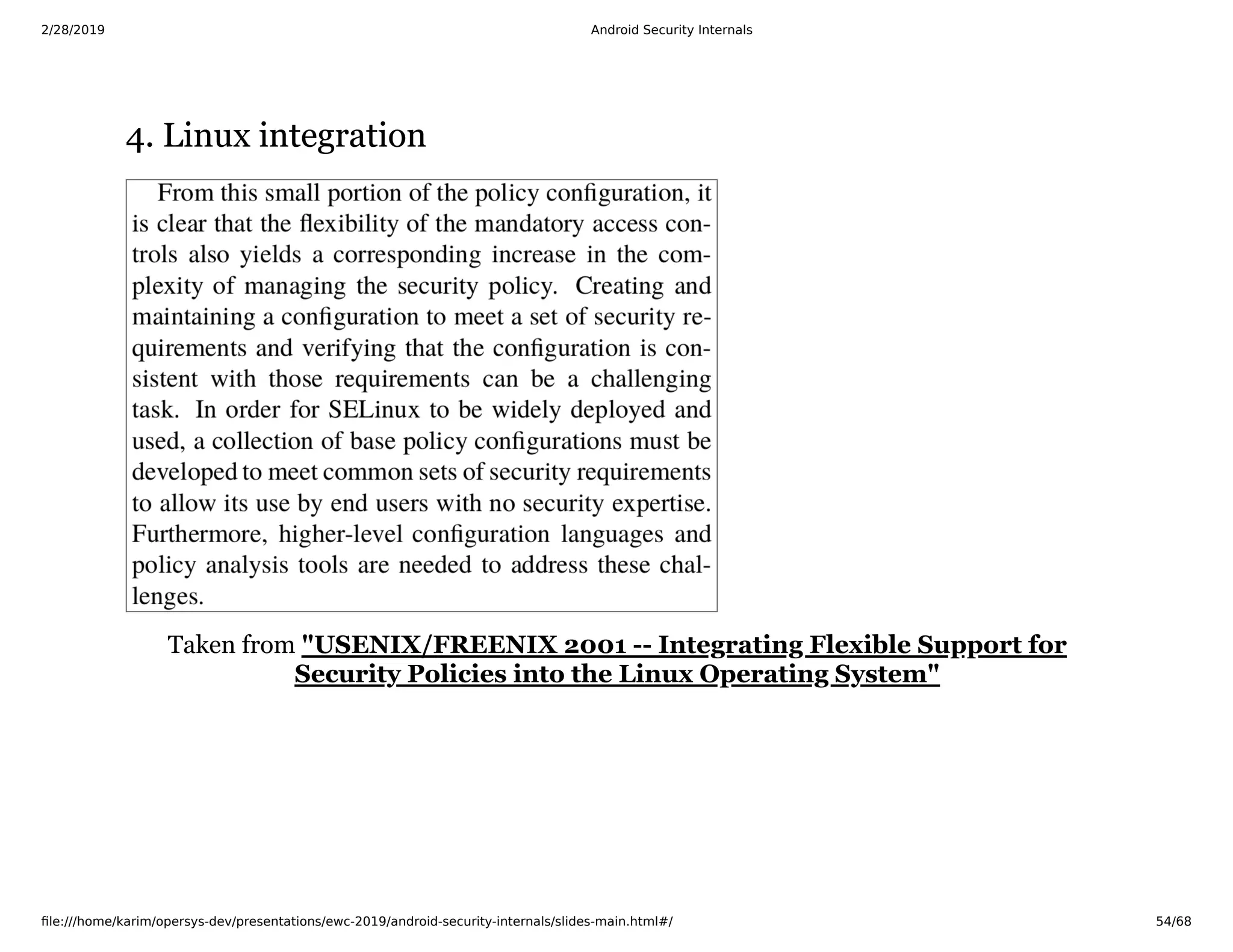 2/28/2019 Android Security Internals
ﬁle:///home/karim/opersys-dev/presentations/ewc-2019/android-security-internals/slides-main.html#/ 54/68
4. Linux integration4. Linux integration
Taken from "USENIX/FREENIX 2001 -- Integrating Flexible Support for
Security Policies into the Linux Operating System"
 