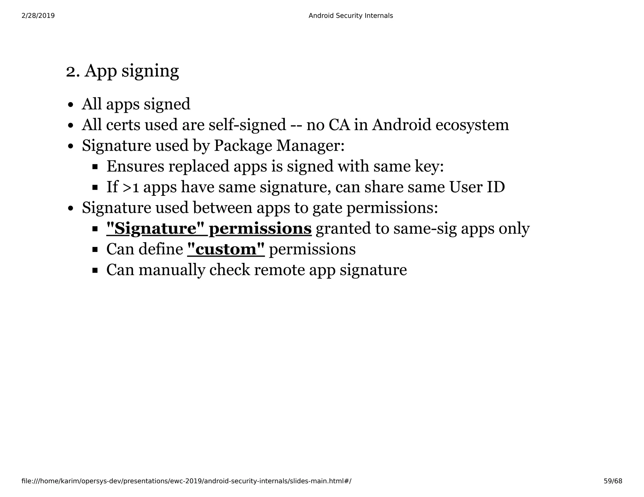 2/28/2019 Android Security Internals
ﬁle:///home/karim/opersys-dev/presentations/ewc-2019/android-security-internals/slides-main.html#/ 59/68
2. App signing2. App signing
All apps signed
All certs used are self-signed -- no CA in Android ecosystem
Signature used by Package Manager:
Ensures replaced apps is signed with same key:
If >1 apps have same signature, can share same User ID
Signature used between apps to gate permissions:
granted to same-sig apps only
Can define permissions
Can manually check remote app signature
"Signature" permissions
"custom"
 
