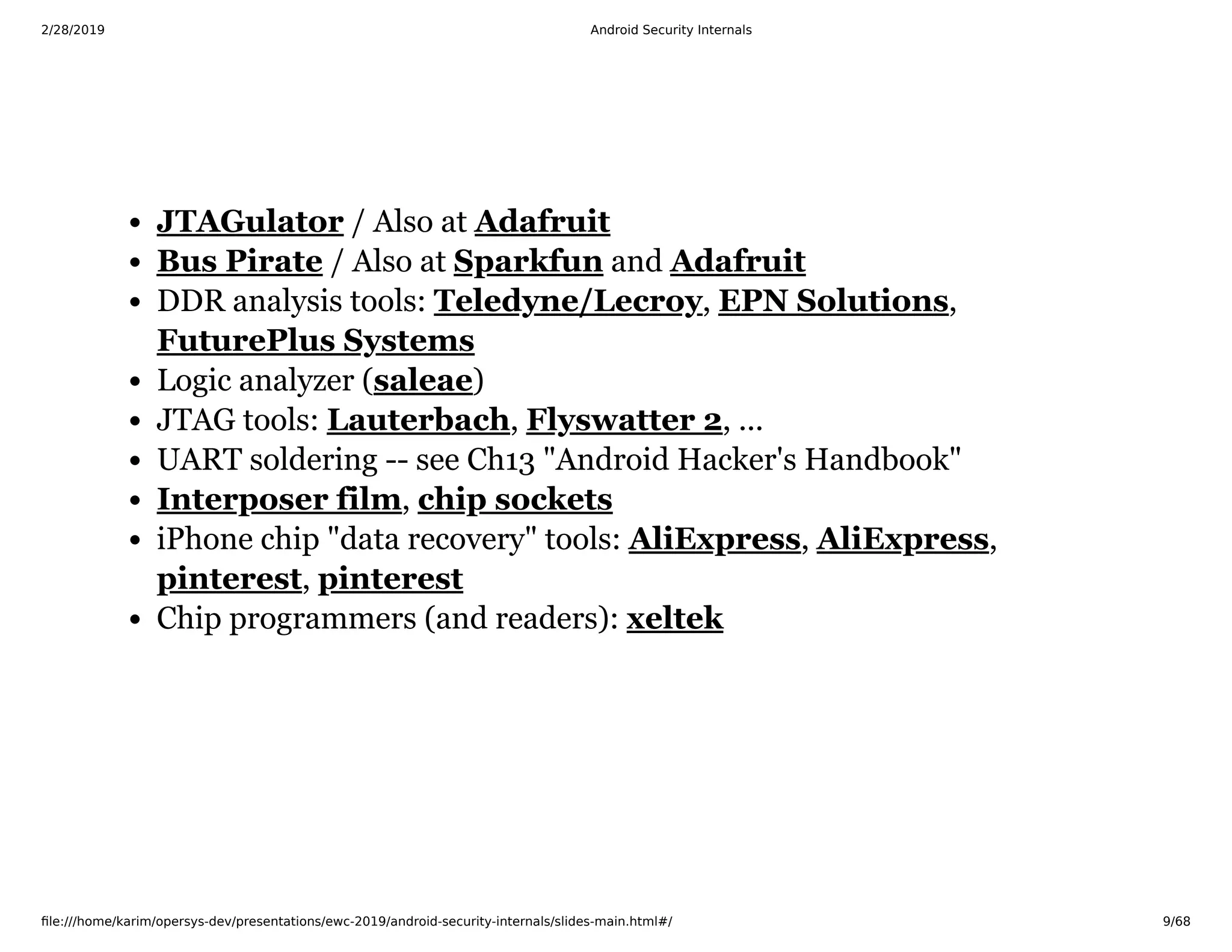 2/28/2019 Android Security Internals
ﬁle:///home/karim/opersys-dev/presentations/ewc-2019/android-security-internals/slides-main.html#/ 9/68
/ Also at
/ Also at and
DDR analysis tools: , ,
Logic analyzer ( )
JTAG tools: , , ...
UART soldering -- see Ch13 "Android Hacker's Handbook"
,
iPhone chip "data recovery" tools: , ,
,
Chip programmers (and readers):
JTAGulator Adafruit
Bus Pirate Sparkfun Adafruit
Teledyne/Lecroy EPN Solutions
FuturePlus Systems
saleae
Lauterbach Flyswatter 2
Interposer film chip sockets
AliExpress AliExpress
pinterest pinterest
xeltek
 