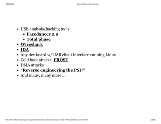 2/28/2019 Android Security Internals
ﬁle:///home/karim/opersys-dev/presentations/ewc-2019/android-security-internals/slides-main.html#/ 10/68
USB analysis/hacking tools:
Any dev board w/ USB client interface running Linux
Cold boot attacks:
DMA attacks
And many, many more ...
Facedancer 2.0
Total phase
Wireshark
IDA
FROST
"Reverse engineering the PSP"
 