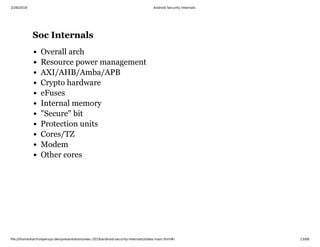2/28/2019 Android Security Internals
ﬁle:///home/karim/opersys-dev/presentations/ewc-2019/android-security-internals/slides-main.html#/ 13/68
Soc InternalsSoc Internals
Overall arch
Resource power management
AXI/AHB/Amba/APB
Crypto hardware
eFuses
Internal memory
"Secure" bit
Protection units
Cores/TZ
Modem
Other cores
 