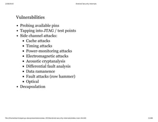 2/28/2019 Android Security Internals
ﬁle:///home/karim/opersys-dev/presentations/ewc-2019/android-security-internals/slides-main.html#/ 21/68
VulnerabilitiesVulnerabilities
Probing available pins
Tapping into JTAG / test points
Side channel attacks:
Cache attacks
Timing attacks
Power-monitoring attacks
Electromagnetic attacks
Acoustic cryptanalysis
Differential fault analysis
Data ramanence
Fault attacks (row hammer)
Optical
Decapsulation
 