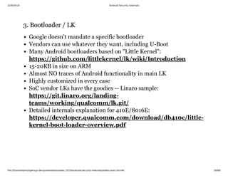 2/28/2019 Android Security Internals
ﬁle:///home/karim/opersys-dev/presentations/ewc-2019/android-security-internals/slides-main.html#/ 26/68
3. Bootloader / LK3. Bootloader / LK
Google doesn't mandate a specific bootloader
Vendors can use whatever they want, including U-Boot
Many Android bootloaders based on "Little Kernel":
15-20KB in size on ARM
Almost NO traces of Android functionality in main LK
Highly customized in every case
SoC vendor LKs have the goodies -- Linaro sample:
Detailed internals explanation for 410E/8016E:
https://github.com/littlekernel/lk/wiki/Introduction
https://git.linaro.org/landing-
teams/working/qualcomm/lk.git/
https://developer.qualcomm.com/download/db410c/little-
kernel-boot-loader-overview.pdf
 