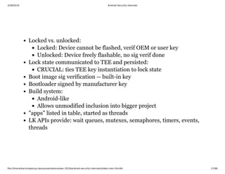 2/28/2019 Android Security Internals
ﬁle:///home/karim/opersys-dev/presentations/ewc-2019/android-security-internals/slides-main.html#/ 27/68
Locked vs. unlocked:
Locked: Device cannot be flashed, verif OEM or user key
Unlocked: Device freely flashable, no sig verif done
Lock state communicated to TEE and persisted:
CRUCIAL: ties TEE key instantiation to lock state
Boot image sig verification -- built-in key
Bootloader signed by manufacturer key
Build system:
Android-like
Allows unmodified inclusion into bigger project
"apps" listed in table, started as threads
LK APIs provide: wait queues, mutexes, semaphores, timers, events,
threads
 