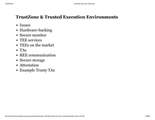 2/28/2019 Android Security Internals
ﬁle:///home/karim/opersys-dev/presentations/ewc-2019/android-security-internals/slides-main.html#/ 28/68
TrustZone & Trusted Execution EnvironmentsTrustZone & Trusted Execution Environments
Issues
Hardware-backing
Secure monitor
TEE services
TEEs on the market
TAs
REE communication
Secure storage
Attestation
Example Trusty TAs
 