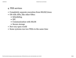 2/28/2019 Android Security Internals
ﬁle:///home/karim/opersys-dev/presentations/ewc-2019/android-security-internals/slides-main.html#/ 34/68
4. TEE services4. TEE services
Completely separate execution from HLOS/Linux
OS with APIs, like other OSes:
Scheduling
IPC
Communication with HLOS
Secure storage
Not very open world
Some systems run two TEEs in the same time
 
