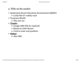 2/28/2019 Android Security Internals
ﬁle:///home/karim/opersys-dev/presentations/ewc-2019/android-security-internals/slides-main.html#/ 35/68
5. TEEs on the market5. TEEs on the market
Qualcomm Secure Execution Environment (QSEE):
Looks like it's widely used
Trustonic/Kinibi
This one too
:
Google OSS TEE for Android
Based on Little Kernel
Used in some real products
:
Also OSS
Trusty
Optee
 