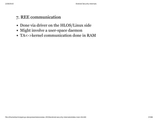 2/28/2019 Android Security Internals
ﬁle:///home/karim/opersys-dev/presentations/ewc-2019/android-security-internals/slides-main.html#/ 37/68
7. REE communication7. REE communication
Done via driver on the HLOS/Linux side
Might involve a user-space daemon
TA<->kernel communication done in RAM
 